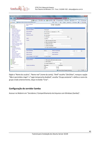40
Tutorial para Instalação do Ubuntu Server 10.04
ETEC Prof. Massuyuki Kawano
Rua: Bezerra de Menezes, 215 - Fone: (14)3496-1520 - etetupa@yahoo.com.br
Digite o “Nome do usuário”, “Nome real” (nome da conta), “Shell” escolha “/bin/false”, marque a opção
“Não é permitido o login” e “Login temporarily disabled”, escolha “Grupo existente” e defina o nome do
grupo criado anteriormente, clique no botão “Criar”.
Configuração do servidor Samba
Acessar no Webmin em “Servidores / Compartilhamento de Arquivos com Windows (Samba)”.
 