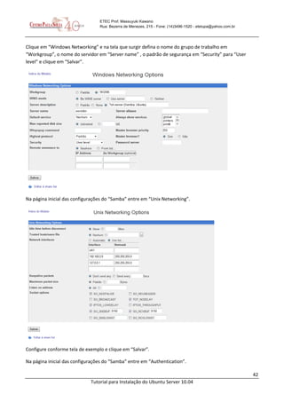 42
Tutorial para Instalação do Ubuntu Server 10.04
ETEC Prof. Massuyuki Kawano
Rua: Bezerra de Menezes, 215 - Fone: (14)3496-1520 - etetupa@yahoo.com.br
Clique em “Windows Networking” e na tela que surgir defina o nome do grupo de trabalho em
“Workgroup”, o nome do servidor em “Server name” , o padrão de segurança em “Security” para “User
level” e clique em “Salvar”.
Na página inicial das configurações do “Samba” entre em “Unix Networking”.
Configure conforme tela de exemplo e clique em “Salvar”.
Na página inicial das configurações do “Samba” entre em “Authentication”.
 