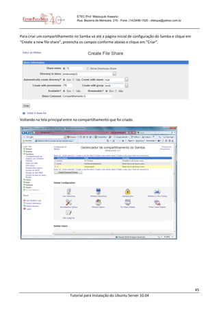 45
Tutorial para Instalação do Ubuntu Server 10.04
ETEC Prof. Massuyuki Kawano
Rua: Bezerra de Menezes, 215 - Fone: (14)3496-1520 - etetupa@yahoo.com.br
Para criar um compartilhamento no Samba vá até a página inicial de configuração do Samba e clique em
“Create a new file share”, preencha os campos conforme abaixo e clique em “Criar”.
Voltando na tela principal entre no compartilhamento que foi criado.
 