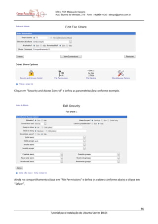 46
Tutorial para Instalação do Ubuntu Server 10.04
ETEC Prof. Massuyuki Kawano
Rua: Bezerra de Menezes, 215 - Fone: (14)3496-1520 - etetupa@yahoo.com.br
Clique em “Security and Access Control” e defina as parametrizações conforme exemplo.
Ainda no compartilhamento clique em “File Permissions” e defina os valores conforme abaixo e clique em
“Salvar”.
 