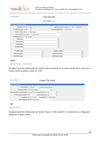 48
Tutorial para Instalação do Ubuntu Server 10.04
ETEC Prof. Massuyuki Kawano
Rua: Bezerra de Menezes, 215 - Fone: (14)3496-1520 - etetupa@yahoo.com.br
Na página inicial das configurações do “Samba” clique novamente em “Create a new file share”, preencha os
campos conforme abaixo e clique em “Criar”.
Na página inicial das configurações do “Samba” clique em “Edit Config File”, e complemente a configuração
global com as opções abaixo:
 