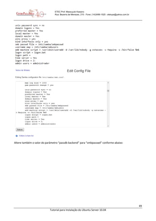 49
Tutorial para Instalação do Ubuntu Server 10.04
ETEC Prof. Massuyuki Kawano
Rua: Bezerra de Menezes, 215 - Fone: (14)3496-1520 - etetupa@yahoo.com.br
Altere também o valor do parâmetro “passdb backend” para “smbpasswd” conforme abaixo:
 