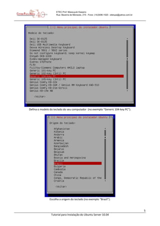 5
Tutorial para Instalação do Ubuntu Server 10.04
ETEC Prof. Massuyuki Kawano
Rua: Bezerra de Menezes, 215 - Fone: (14)3496-1520 - etetupa@yahoo.com.br
Defina o modelo do teclado do seu computador (no exemplo “Generic 104-key PC”).
Escolha a origem do teclado (no exemplo “Brazil”).
 