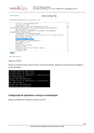 50
Tutorial para Instalação do Ubuntu Server 10.04
ETEC Prof. Massuyuki Kawano
Rua: Bezerra de Menezes, 215 - Fone: (14)3496-1520 - etetupa@yahoo.com.br
Clique em “Salvar”.
Acesse o console do Linux e vamos reiniciar o serviço do Samba e adicionar os usuários; para isso digite os
comandos abaixo:
Configuração de aplicativos e serviços na inicialização
Acessar no Webmin em “Sistema / Iniciar e Encerrar”.
 