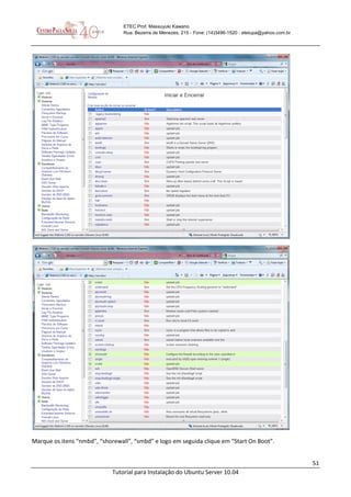 51
Tutorial para Instalação do Ubuntu Server 10.04
ETEC Prof. Massuyuki Kawano
Rua: Bezerra de Menezes, 215 - Fone: (14)3496-1520 - etetupa@yahoo.com.br
Marque os itens “nmbd”, “shorewall”, “smbd” e logo em seguida clique em “Start On Boot”.
 