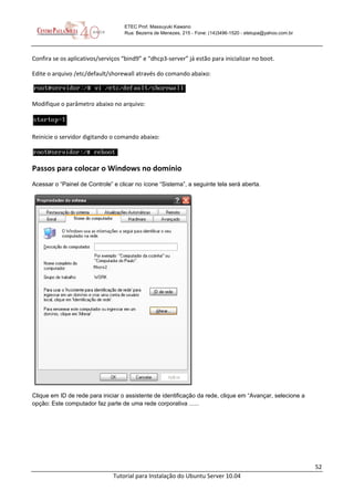 52
Tutorial para Instalação do Ubuntu Server 10.04
ETEC Prof. Massuyuki Kawano
Rua: Bezerra de Menezes, 215 - Fone: (14)3496-1520 - etetupa@yahoo.com.br
Confira se os aplicativos/serviços “bind9” e “dhcp3-server” já estão para inicializar no boot.
Edite o arquivo /etc/default/shorewall através do comando abaixo:
Modifique o parâmetro abaixo no arquivo:
Reinicie o servidor digitando o comando abaixo:
Passos para colocar o Windows no domínio
Acessar o “Painel de Controle” e clicar no ícone “Sistema”, a seguinte tela será aberta.
Clique em ID de rede para iniciar o assistente de identificação da rede, clique em “Avançar, selecione a
opção: Este computador faz parte de uma rede corporativa ......
 
