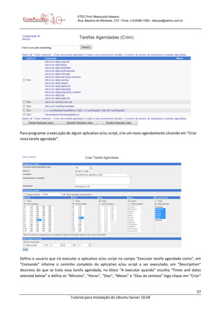 57
Tutorial para Instalação do Ubuntu Server 10.04
ETEC Prof. Massuyuki Kawano
Rua: Bezerra de Menezes, 215 - Fone: (14)3496-1520 - etetupa@yahoo.com.br
Para programar a execução de algum aplicativo e/ou script, crie um novo agendamento clicando em “Criar
nova tarefa agendada”.
Defina o usuário que irá executar o aplicativo e/ou script no campo “Executar tarefa agendada como”, em
“Comando” informe o caminho completo do aplicativo e/ou script a ser executado, em “Descripition”
descreva do que se trata essa tarefa agendada, no bloco “A executar quando” escolha “Times and dates
selected below” e defina os “Minutos”, “Horas”, “Dias”, “Meses” e “Dias da semana” logo clique em “Criar”
 