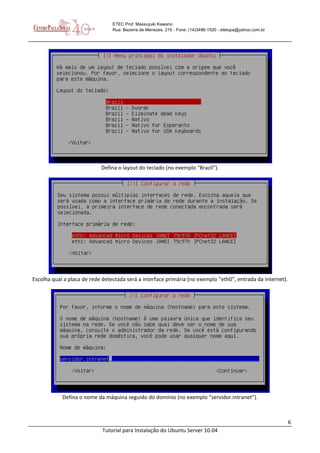 6
Tutorial para Instalação do Ubuntu Server 10.04
ETEC Prof. Massuyuki Kawano
Rua: Bezerra de Menezes, 215 - Fone: (14)3496-1520 - etetupa@yahoo.com.br
Defina o layout do teclado (no exemplo “Brazil”).
Escolha qual a placa de rede detectada será a interface primária (no exemplo “eth0”, entrada da internet).
Defina o nome da máquina seguido do domínio (no exemplo “servidor.intranet”).
 