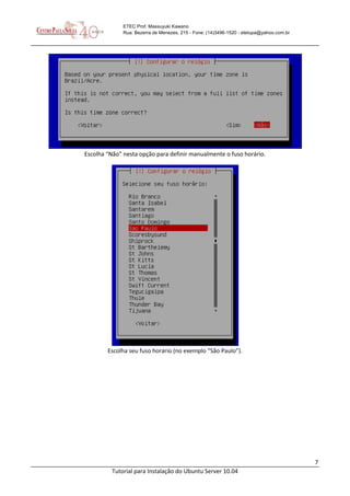 7
Tutorial para Instalação do Ubuntu Server 10.04
ETEC Prof. Massuyuki Kawano
Rua: Bezerra de Menezes, 215 - Fone: (14)3496-1520 - etetupa@yahoo.com.br
Escolha “Não” nesta opção para definir manualmente o fuso horário.
Escolha seu fuso horário (no exemplo “São Paulo”).
 