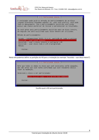8
Tutorial para Instalação do Ubuntu Server 10.04
ETEC Prof. Massuyuki Kawano
Rua: Bezerra de Menezes, 215 - Fone: (14)3496-1520 - etetupa@yahoo.com.br
Nesta tela podemos definir as partições do HD para a instalação (no exemplo “Assistido – usar disco inteiro”)
Escolha qual o HD será particionado.
 
