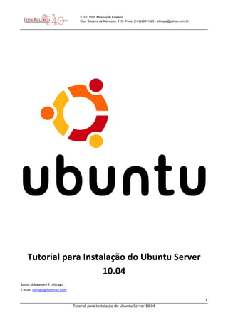 1
Tutorial para Instalação do Ubuntu Server 10.04
ETEC Prof. Massuyuki Kawano
Rua: Bezerra de Menezes, 215 - Fone: (14)3496-1520 - etetupa@yahoo.com.br
Tutorial para Instalação do Ubuntu Server
10.04
Autor: Alexandre F. Ultrago
E-mail: ultrago@hotmail.com
 