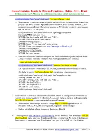 Escola Municipal Fausto de Oliveira Figueiredo - Betim – MG – Brasil
   Instalação do AVA Moodle no sistema operacional Linux Educacional 3.0

   root@rsimiranda-Casa:/home/rsimiranda# /opt/lampp/lampp restart
   ○   No meu caso, ocorreu um erro e o Apache não inicializava (Provavelmente isto ocorreu
       porque o LE 3.0 já utiliza o Apache2 como web server, e este utiliza a porta 80. Ainda
       provavelmente, em Linux Educacional anterior ao 3.0 isto não ocorrerá). A mensagem
       que me retornava era a seguinte:
       root@rsimiranda-Casa:/home/rsimiranda# /opt/lampp/lampp start
       Starting XAMPP for Linux 1.7...
       XAMPP: Starting Apache with SSL (and PHP5)...
       XAMPP: Error 1! Couldn't start Apache!
       XAMPP: Starting diagnose...
       XAMPP: Sorry, I've no idea what's going wrong.
       XAMPP: Please contact our forum http://www.apachefriends.org/f/
       XAMPP: Starting MySQL...
       XAMPP: Starting ProFTPD...
       XAMPP for Linux started.
   ○   Para colocá-lo rodar, foi necessário parar um arquivo chamado Apache2 (server do LE
       3.0) e novamente reinstalar o xampp. Para parar apache2 utilizei o comando
          sudo /etc/init.d/apache2 stop
       root@rsimiranda-Casa:/home/rsimiranda# sudo /etc/init.d/apache2 stop
       Em seguida executei a reinstalação do XAMPP, conforme comando citado no item 3.
       Ao startar o xampp /opt/lampp/lampp start me retornou esta mensagem:
       root@rsimiranda-Casa:/home/rsimiranda# /opt/lampp/lampp start
       Starting XAMPP for Linux 1.7...
       XAMPP: Starting Apache with SSL (and PHP5)...
       XAMPP: Starting MySQL...
       XAMPP: Starting ProFTPD...
       XAMPP for Linux started.
       root@rsimiranda-Casa:/home/rsimiranda#


5. Para verificar se tudo está funcionando direitinho, e fazer as configurações necessárias do
   xampp, abra um navegador web (Firefox, Konqueror, etc) e na barra de endereços digite
   http://localhost/xampp o xampp deverá abrir sem dificuldade.
   ○   No meu caso, não consegui acessar o xampp (http:// localhost ) pelo Firefox 3.0
       (residente no LE 3.0) aí, abri o navegador Konqueror e neste consegui
   ○   Na tela inicial click sobre a linguagem Português (Brasil)


6. Temos agora de criar a Base de Dados no Mysql, assim, dentro do start do xampp, click em
   phpMyAdmim e crie uma base de dados conforme o seu interesse. Na caixa de diálogo em
   branco escreva o nome da base de dados que você quer criar e click em criar. Pode-se



                Professor Ricardo da Silva Miranda (ricardontebetim@gmail.com)         folha 2 / 4
 
