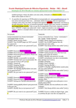 Escola Municipal Fausto de Oliveira Figueiredo - Betim – MG – Brasil
      Instalação do AVA Moodle no sistema operacional Linux Educacional 3.0

      também proteger o banco de dados com uma senha, clickando em Alterar a senha. Estes
      dados serão usados no ítem 11.
   7. As questões de segurança na WEB podem ser pesquisadas em www.guiadohardware.net. Lá
      tem vários tutoriais pra fazer isso ... entretanto, dentro do Xampp, click em segurança e
      verifique como está o seu status. Se algum item aparecer inseguro é importante você fazer as
      devidas alterações. Para isso, no konsole (terminal), logado como root, execute o comando /
      opt/lampp/lampp security. Toda vez que lhe for peguntado [Yes] (sim), responda y (yes) e
      tecle <ENTER> e digite sua senha tecle <enter>, digite novamente a sua senha e tecle
      <enter>, observe o exemplo abaixo em que eu usei como senha a expressão Jesus é o
      Salvador ,
No konsole                                       Traduzido
root@rsimiranda-Casa:/home/rsimiranda#           root @ rsimiranda-Casa: / home / rsimiranda # /
/opt/lampp/lampp security                        opt / lampp / lampp segurança
XAMPP: Quick security check...                   XAMPP: Quick inspeção de segurança ...
XAMPP: Your XAMPP pages are NOT secured          XAMPP: Seu XAMPP páginas não são
by a password.                                   garantidos por uma senha.
XAMPP: Do you want to set a password? [yes]      XAMPP: Você deseja definir uma senha? [sim] y
y
                                              XAMPP: Senha: Jesus é o Salvador
XAMPP: Password:Jesus é o Salvador            XAMPP: Senha (novamente): Jesus é o Salvador
XAMPP: Password (again):Jesus é o Salvador    XAMPP: Senha proteção ativa. Por favor use
XAMPP: Password protection active. Please use 'lampp' como nome do usuário!
'lampp' as user name!                         XAMPP: MySQL está acessível via rede.
XAMPP: MySQL is accessable via network.       XAMPP: normalmente isso não é recomendado.
XAMPP: Normaly that's not recommended. Do Quer desligar isso? [sim] y
you want me to turn it off? [yes] y           XAMPP: desligado.
XAMPP: Turned off.                            XAMPP: Parar o MySQL ...
XAMPP: Stopping MySQL...                      XAMPP: Starting MySQL ...
XAMPP: Starting MySQL...                      XAMPP: O MySQL /phpMyAdmin usuário pma
XAMPP: The MySQL/phpMyAdmin user pma não tem senha definida!
has no password set!!!                        XAMPP: Você deseja definir uma senha? [sim] y
XAMPP: Do you want to set a password? [yes]
y                                             XAMPP: Senha: Jesus é o Salvador
                                              XAMPP: Senha (novamente): Jesus é o Salvador
XAMPP: Password:Jesus é o Salvador            XAMPP: Configurando nova senha para o
XAMPP: Password (again):Jesus é Salvador      MySQL PMA.
XAMPP: Setting new MySQL pma password.        XAMPP: Configurando uma senha para o novo
                                              phpMyAdmin PMA.
XAMPP: Setting phpMyAdmin's pma password XAMPP: MySQL não tem nenhuma raiz senha
to the new one.                               conjunto!
XAMPP: MySQL has no root passwort set!!!      XAMPP: Você deseja definir uma senha? [sim] y

XAMPP: Do you want to set a password? [yes]      XAMPP: Escreva a senha em algum lugar, para
y                                                se certificar de que você não vai esquecê-la!



                   Professor Ricardo da Silva Miranda (ricardontebetim@gmail.com)       folha 3 / 4
 