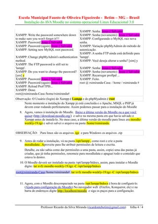 Escola Municipal Fausto de Oliveira Figueiredo - Betim – MG – Brasil
      Instalação do AVA Moodle no sistema operacional Linux Educacional 3.0

                                           XAMPP: Senha: Jesus é Salvador
XAMPP: Write the password somewhere down   XAMPP: Senha (novamente): Jesus é Salvador
to make sure you won't forget it!!!        XAMPP: Configurando o MySQL raiz nova
XAMPP: Password:Jesus é Salvador           senha.
XAMPP: Password (again):Jesus é Salvador   XAMPP: Variação phpMyAdmin do método de
XAMPP: Setting new MySQL root password.    autenticação.
                                           XAMPP: A senha FTP ainda está definido para
XAMPP: Change phpMyAdmin's authentication 'lampp'.
method.                                    XAMPP: Você deseja alterar a senha? [sim] y
XAMPP: The FTP password is still set to
'lampp'.                                   XAMPP: Senha: Jesus é Salvador
XAMPP: Do you want to change the password? XAMPP: Senha (novamente): Jesus é Salvador
[yes] y                                    XAMPP: Recarregar proftpd ...
XAMPP: Password:Jesus é Salvador           XAMPP: Feito.
XAMPP: Password (again):Jesus é Salvador   root @ rsimiranda-Casa: / home / rsimiranda #
XAMPP: Reload ProFTPD...
XAMPP: Done.
root@rsimiranda-Casa:/home/rsimiranda#
Observação: O Usuário (login) do Xampp é Lampp e do phpMyadmin é root
      Neste momento a instalação do Xampp já está concluída e o Apache, MSQL e PHP já
      devem estar rodando perfeitamente. Assim podemos passar para a instalação do Moodle
   8. Agora, vamos à instalação do Moodle. Baixe a última versão do Moodle ou a que você
      quiser (http://download.moodle.org/) e salve na mesma pasta em que havia salvado o
      Xampp antes de instalá-lo. No meu caso, a última versão do moodle para linux era moodle-
      weekly-19.tgz e salvei salvei o arquivo na pasta /home/rsimiranda.


OBSERVAÇÃO: Para linux são os arquivos .tgz e para Windows os arquivos .zip

   9. Antes de rodar a instalação, vá na pasta /opt/lampp , como root e crie a pasta
      moodledata . Aproveite para lhe atribuir permissões de leitura e escrita.
      Detalhe, eu não sabia como dar permissões a uma pasta, assim, copiei uma das pastas já
      criadas, que já tinha permissões, renomeie para moodledata e apaguei todo o conteúdo que
      estava la dentro.
   10. O Moodle deverá ser instalado na pasta /opt/lampp/htdocs, assim, para instalar o Moodle
       digite: tar xvfz moodle-weekly-19.tgz -C /opt/lampp/htdocs
root@rsimiranda-Casa:/home/rsimiranda# tar xvfz moodle-weekly-19.tgz -C /opt/lampp/htdocs


   11. Agora, com o Moodle descompactado na pasta /opt/lampp/htdocs é hora de configurá-lo.
       (Ajuda para configuração do Moodle) No navegador web (Firefox, Konqueror, etc) e na
       barra de endereços digite http://localhost/moodle e siga os paços para a configuração.




                   Professor Ricardo da Silva Miranda (ricardontebetim@gmail.com)      folha 4 / 4
 