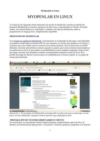 MyOpenlab en Linux


                      MYOPENLAB EN LINUX
A lo largo de las siguientes líneas trataremos de encarar la instalación y puesta en marcha del
programa MyOpenlab en sistemas operativos de tipo Linux, concretamente en Ubuntu. De todos
modos, este tutorial debería ser exportable a cualquier otro tipo de distribución, dada su
programación en lenguaje Java, completamente exportable.

OBTENCIÓN DE MYOPENLAB

En la página en español de MyOpenlab, concretamente en el apartado de descargas, está disponible
el programa comprimido en formato ZIP. En este momento, la versión más moderna es la 3.0.3.2, y
no parece que vaya a haber nuevas versiones en un futuro próximo. Note el lector que no existen
diferentes versiones para distintos sistemas operativos, puesto que (como ya hemos mencionado) es
una aplicación en Java, lo que implica su posibilidad de uso por cualquier ordenador, tenga el S.O.
que tenga, mientras esté instalado el entorno correspondiente (máquina virtual de Java). Sí es
posible descargar las fuentes (sources) para ser compiladas por el usuario experto en su equipo de
manera personalizada.




Ilustración 1: En la página de MyOpenlab está disponible la aplicación para su descarga, en una
única versión válida para cualquier sistema operativo que disponga de Java

 PREPARACIÓN DE NUESTRO ORDENADOR EN UBUNTU
En un principio, no necesitamos instalar ningún programa complementario aparte de Java. Si
abrimos un terminal desde Aplicaciones->Accesorios->Terminal, podemos comprobar si lo tenemos

                                                 1
 