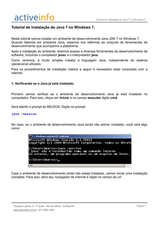 Tutorial de instalação do Java 7 no Windows 7
Tutorial de instalação do Java 7 no Windows 7.
Neste tutorial vamos instalar um ambiente de desenvolvimento Java JDK 7 no Windows 7.
Quando falamos em ambiente Java, estamos nos referindo ao conjunto de ferramentas de
desenvolvimento que acompanha a plataforma.
Após a instalação do ambiente, teremos acesso a diversas ferramentas de desenvolvimento de
software, incluindo o compilador javac e o interpretador java.
Como veremos, é muito simples instalar a linguagem Java, independente do sistema
operacional utilizado.
Para os procedimentos de instalação citados a seguir é necessário estar conectado com a
internet.
1. Verificando se o Java já está instalado.
Primeiro vamos verificar se o ambiente de desenvolvimento Java já está instalado no
computador. Para isso, clique em Iniciar e no campo executar digite cmd.
Será aberto o prompt do MS-DOS. Digite no prompt:
java -version
No caso, se o ambiente de desenvolvimento Java ainda não estiver instalado, você verá algo
como:
Caso o ambiente de desenvolvimento ainda não esteja instalado, vamos iniciar uma instalação
completa. Para isso, abra seu navegador de internet e digite no campo da url:
Página 1
 