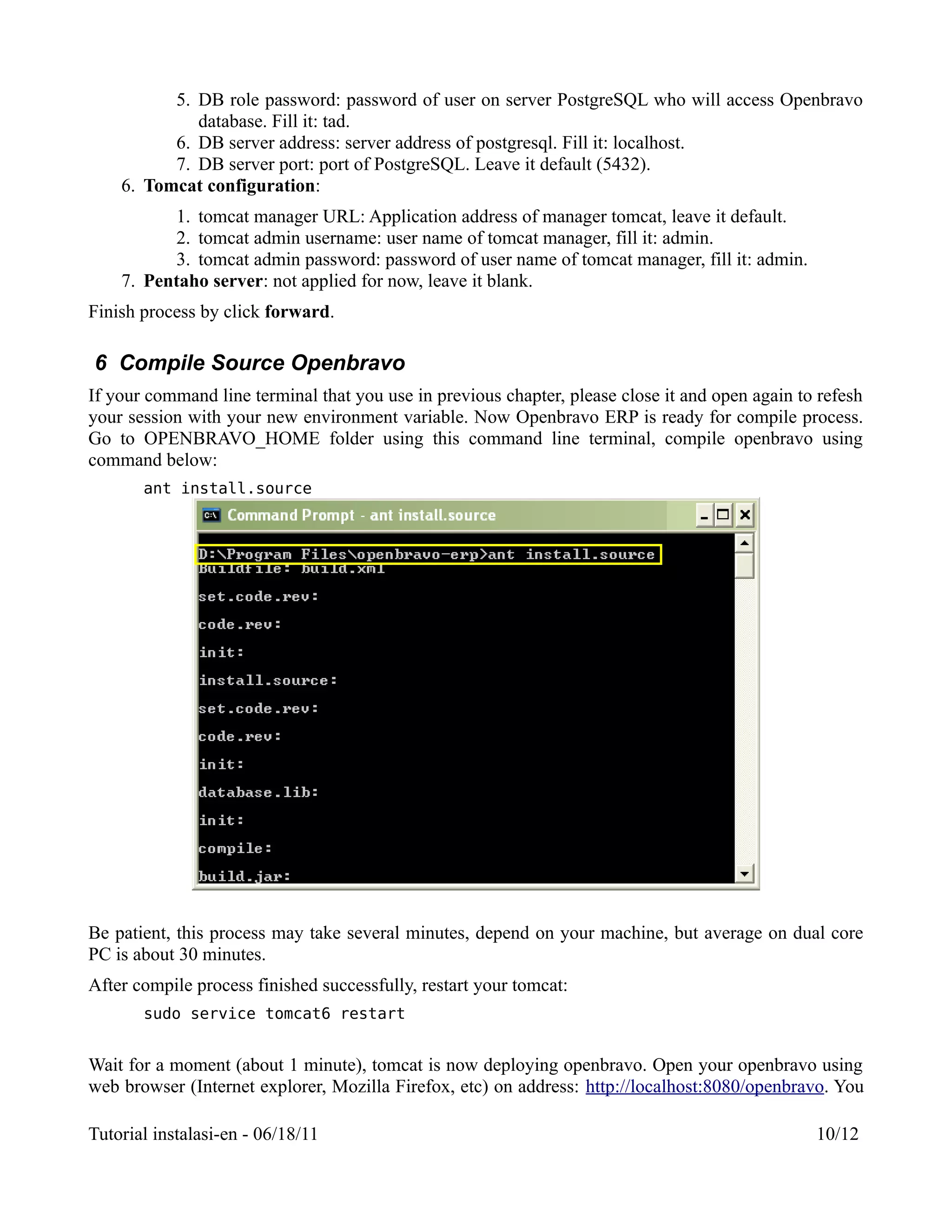5. DB role password: password of user on server PostgreSQL who will access Openbravo
             database. Fill it: tad.
          6. DB server address: server address of postgresql. Fill it: localhost.
          7. DB server port: port of PostgreSQL. Leave it default (5432).
    6. Tomcat configuration:
          1. tomcat manager URL: Application address of manager tomcat, leave it default.
          2. tomcat admin username: user name of tomcat manager, fill it: admin.
          3. tomcat admin password: password of user name of tomcat manager, fill it: admin.
    7. Pentaho server: not applied for now, leave it blank.
Finish process by click forward.

6 Compile Source Openbravo
If your command line terminal that you use in previous chapter, please close it and open again to refesh
your session with your new environment variable. Now Openbravo ERP is ready for compile process.
Go to OPENBRAVO_HOME folder using this command line terminal, compile openbravo using
command below:
       ant install.source




Be patient, this process may take several minutes, depend on your machine, but average on dual core
PC is about 30 minutes.
After compile process finished successfully, restart your tomcat:
       sudo service tomcat6 restart


Wait for a moment (about 1 minute), tomcat is now deploying openbravo. Open your openbravo using
web browser (Internet explorer, Mozilla Firefox, etc) on address: http://localhost:8080/openbravo. You

Tutorial instalasi-en - 06/18/11                                                                 10/12
 
