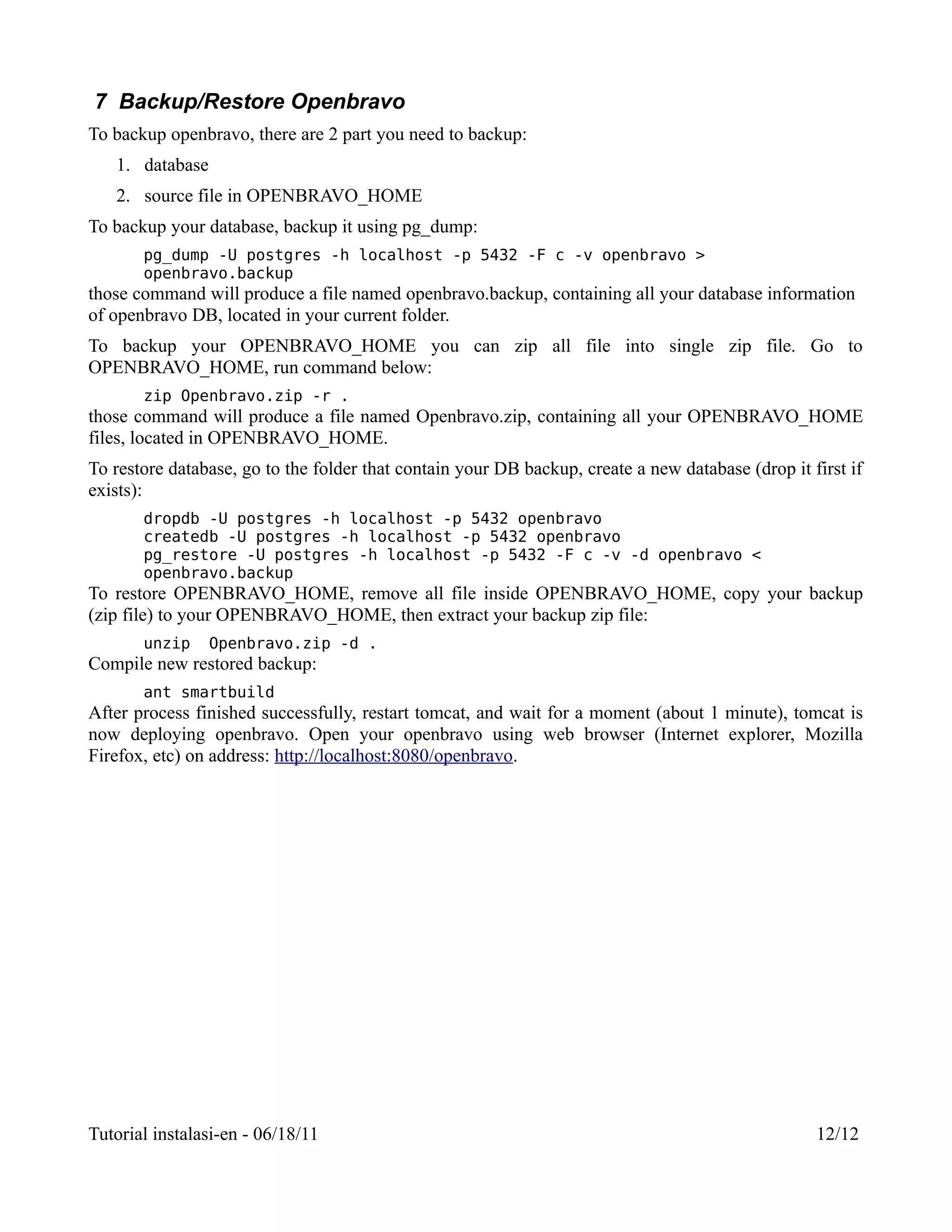 7 Backup/Restore Openbravo
To backup openbravo, there are 2 part you need to backup:
   1. database
   2. source file in OPENBRAVO_HOME
To backup your database, backup it using pg_dump:
       pg_dump -U postgres -h localhost -p 5432 -F c -v openbravo >
       openbravo.backup
those command will produce a file named openbravo.backup, containing all your database information
of openbravo DB, located in your current folder.
To backup your OPENBRAVO_HOME you can zip all file into single zip file. Go to
OPENBRAVO_HOME, run command below:
       zip Openbravo.zip -r .
those command will produce a file named Openbravo.zip, containing all your OPENBRAVO_HOME
files, located in OPENBRAVO_HOME.
To restore database, go to the folder that contain your DB backup, create a new database (drop it first if
exists):
       dropdb -U postgres -h localhost -p 5432 openbravo
       createdb -U postgres -h localhost -p 5432 openbravo
       pg_restore -U postgres -h localhost -p 5432 -F c -v -d openbravo <
       openbravo.backup
To restore OPENBRAVO_HOME, remove all file inside OPENBRAVO_HOME, copy your backup
(zip file) to your OPENBRAVO_HOME, then extract your backup zip file:
       unzip     Openbravo.zip -d .
Compile new restored backup:
       ant smartbuild
After process finished successfully, restart tomcat, and wait for a moment (about 1 minute), tomcat is
now deploying openbravo. Open your openbravo using web browser (Internet explorer, Mozilla
Firefox, etc) on address: http://localhost:8080/openbravo.




Tutorial instalasi-en - 06/18/11                                                                   12/12
 