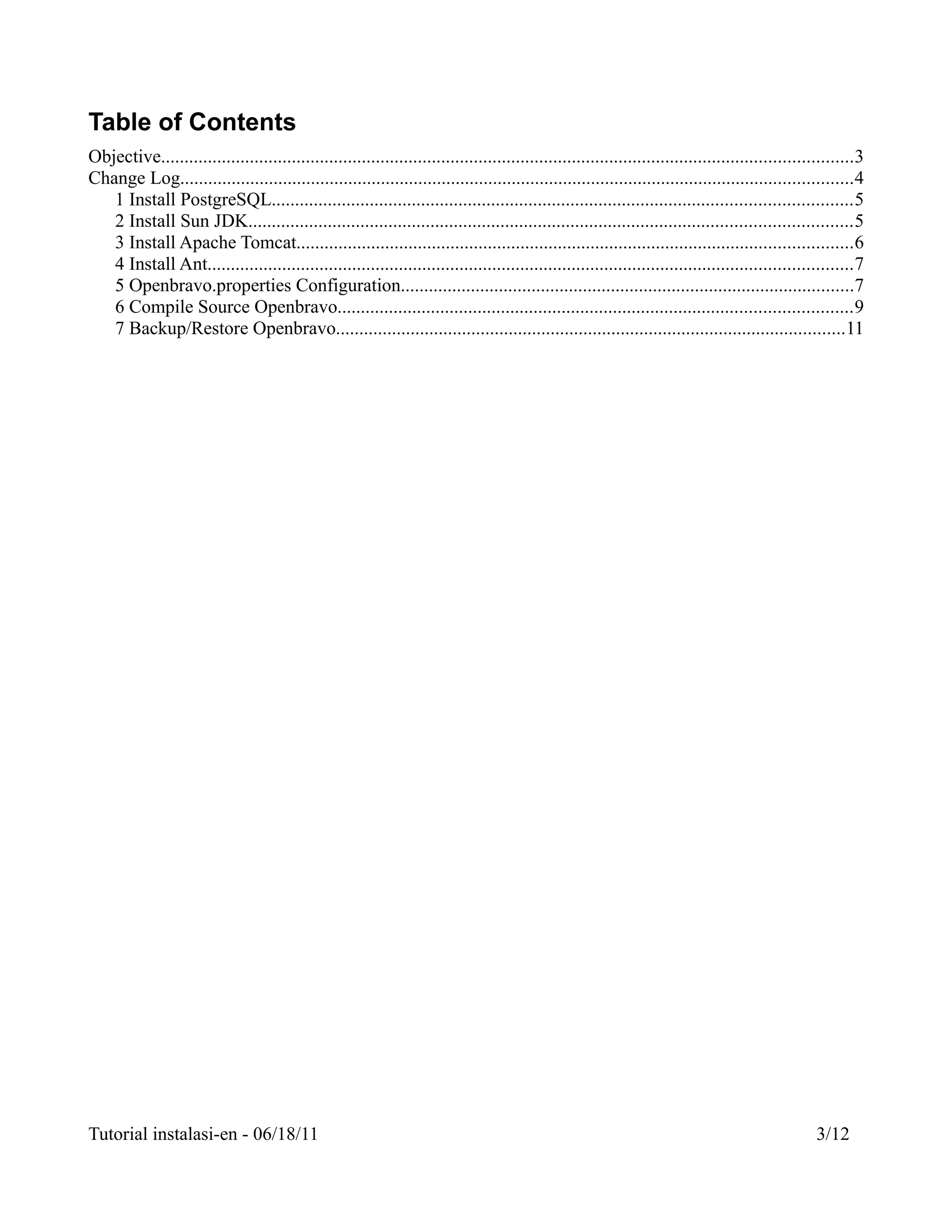 Table of Contents
Objective....................................................................................................................................................3
Change Log................................................................................................................................................4
   1 Install PostgreSQL............................................................................................................................5
   2 Install Sun JDK.................................................................................................................................5
   3 Install Apache Tomcat.......................................................................................................................6
   4 Install Ant..........................................................................................................................................7
   5 Openbravo.properties Configuration.................................................................................................7
   6 Compile Source Openbravo..............................................................................................................9
   7 Backup/Restore Openbravo.............................................................................................................11




Tutorial instalasi-en - 06/18/11                                                                                                                    3/12
 