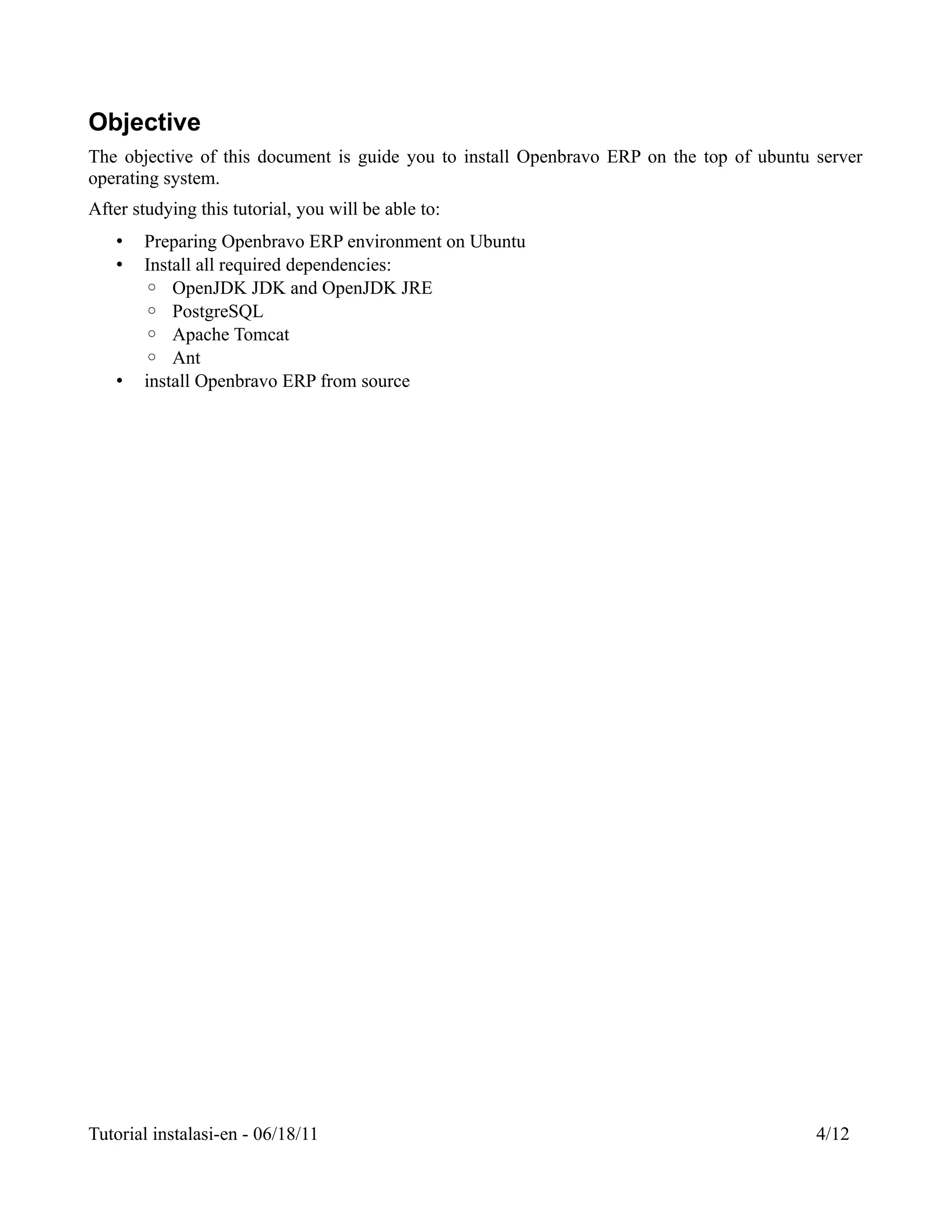 Objective
The objective of this document is guide you to install Openbravo ERP on the top of ubuntu server
operating system.
After studying this tutorial, you will be able to:
   •   Preparing Openbravo ERP environment on Ubuntu
   •   Install all required dependencies:
       ◦ OpenJDK JDK and OpenJDK JRE
       ◦ PostgreSQL
       ◦ Apache Tomcat
       ◦ Ant
   •   install Openbravo ERP from source




Tutorial instalasi-en - 06/18/11                                                          4/12
 