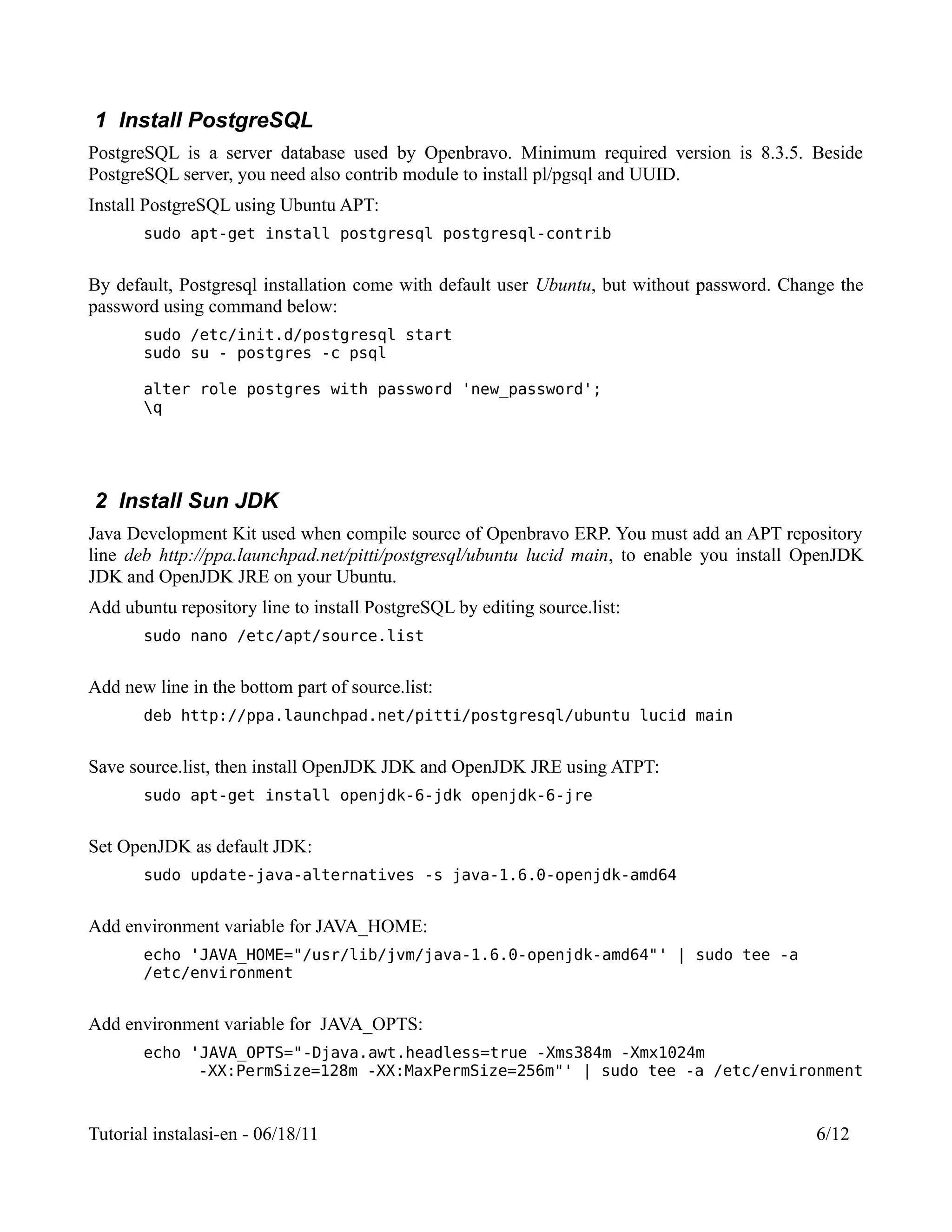 1 Install PostgreSQL
PostgreSQL is a server database used by Openbravo. Minimum required version is 8.3.5. Beside
PostgreSQL server, you need also contrib module to install pl/pgsql and UUID.
Install PostgreSQL using Ubuntu APT:
       sudo apt-get install postgresql postgresql-contrib


By default, Postgresql installation come with default user Ubuntu, but without password. Change the
password using command below:
       sudo /etc/init.d/postgresql start
       sudo su - postgres -c psql

       alter role postgres with password 'new_password';
       q




2 Install Sun JDK
Java Development Kit used when compile source of Openbravo ERP. You must add an APT repository
line deb http://ppa.launchpad.net/pitti/postgresql/ubuntu lucid main, to enable you install OpenJDK
JDK and OpenJDK JRE on your Ubuntu.
Add ubuntu repository line to install PostgreSQL by editing source.list:
       sudo nano /etc/apt/source.list


Add new line in the bottom part of source.list:
       deb http://ppa.launchpad.net/pitti/postgresql/ubuntu lucid main


Save source.list, then install OpenJDK JDK and OpenJDK JRE using ATPT:
       sudo apt-get install openjdk-6-jdk openjdk-6-jre


Set OpenJDK as default JDK:
       sudo update-java-alternatives -s java-1.6.0-openjdk-amd64


Add environment variable for JAVA_HOME:
       echo 'JAVA_HOME="/usr/lib/jvm/java-1.6.0-openjdk-amd64"' | sudo tee -a
       /etc/environment


Add environment variable for JAVA_OPTS:
       echo 'JAVA_OPTS="-Djava.awt.headless=true -Xms384m -Xmx1024m
             -XX:PermSize=128m -XX:MaxPermSize=256m"' | sudo tee -a /etc/environment



Tutorial instalasi-en - 06/18/11                                                            6/12
 