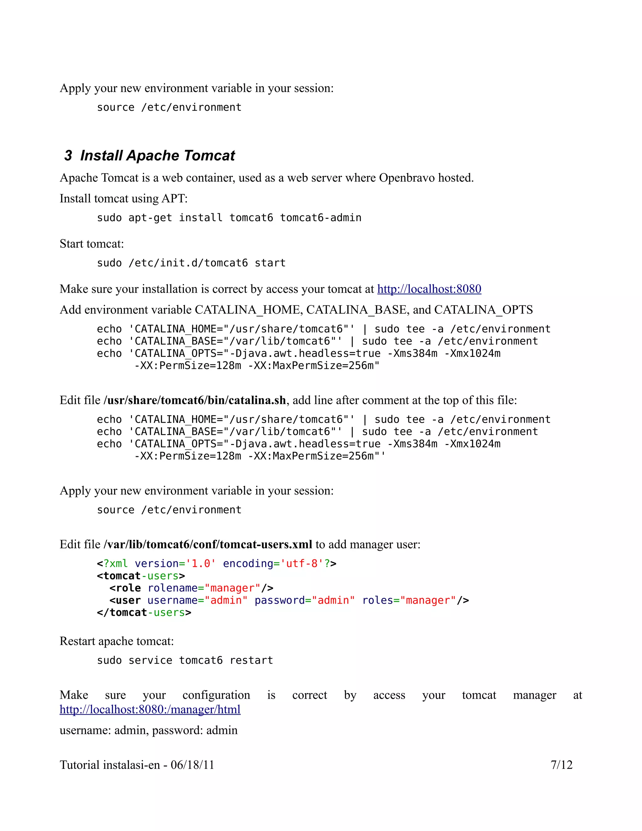 Apply your new environment variable in your session:
       source /etc/environment



3 Install Apache Tomcat
Apache Tomcat is a web container, used as a web server where Openbravo hosted.
Install tomcat using APT:
       sudo apt-get install tomcat6 tomcat6-admin

Start tomcat:
       sudo /etc/init.d/tomcat6 start

Make sure your installation is correct by access your tomcat at http://localhost:8080
Add environment variable CATALINA_HOME, CATALINA_BASE, and CATALINA_OPTS
       echo 'CATALINA_HOME="/usr/share/tomcat6"' | sudo tee -a /etc/environment
       echo 'CATALINA_BASE="/var/lib/tomcat6"' | sudo tee -a /etc/environment
       echo 'CATALINA_OPTS="-Djava.awt.headless=true -Xms384m -Xmx1024m
             -XX:PermSize=128m -XX:MaxPermSize=256m"


Edit file /usr/share/tomcat6/bin/catalina.sh, add line after comment at the top of this file:
       echo 'CATALINA_HOME="/usr/share/tomcat6"' | sudo tee -a /etc/environment
       echo 'CATALINA_BASE="/var/lib/tomcat6"' | sudo tee -a /etc/environment
       echo 'CATALINA_OPTS="-Djava.awt.headless=true -Xms384m -Xmx1024m
             -XX:PermSize=128m -XX:MaxPermSize=256m"'


Apply your new environment variable in your session:
       source /etc/environment


Edit file /var/lib/tomcat6/conf/tomcat-users.xml to add manager user:
       <?xml version='1.0' encoding='utf-8'?>
       <tomcat-users>
         <role rolename="manager"/>
         <user username="admin" password="admin" roles="manager"/>
       </tomcat-users>

Restart apache tomcat:
       sudo service tomcat6 restart


Make sure your configuration              is   correct   by    access    your    tomcat     manager      at
http://localhost:8080:/manager/html
username: admin, password: admin

Tutorial instalasi-en - 06/18/11                                                                  7/12
 