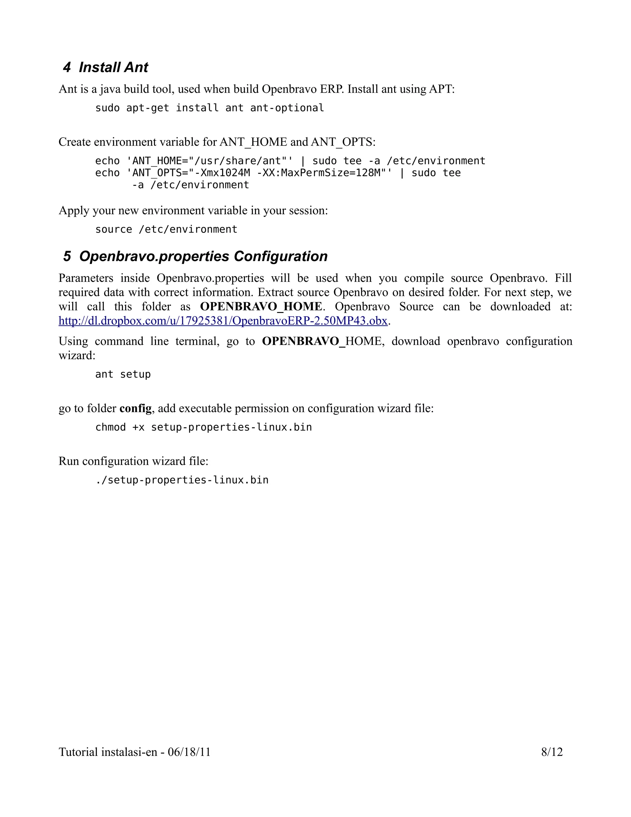 4 Install Ant
Ant is a java build tool, used when build Openbravo ERP. Install ant using APT:
       sudo apt-get install ant ant-optional


Create environment variable for ANT_HOME and ANT_OPTS:
       echo 'ANT_HOME="/usr/share/ant"' | sudo tee -a /etc/environment
       echo 'ANT_OPTS="-Xmx1024M -XX:MaxPermSize=128M"' | sudo tee
             -a /etc/environment

Apply your new environment variable in your session:
       source /etc/environment

5 Openbravo.properties Configuration
Parameters inside Openbravo.properties will be used when you compile source Openbravo. Fill
required data with correct information. Extract source Openbravo on desired folder. For next step, we
will call this folder as OPENBRAVO_HOME. Openbravo Source can be downloaded at:
http://dl.dropbox.com/u/17925381/OpenbravoERP-2.50MP43.obx.
Using command line terminal, go to OPENBRAVO_HOME, download openbravo configuration
wizard:
       ant setup


go to folder config, add executable permission on configuration wizard file:
       chmod +x setup-properties-linux.bin


Run configuration wizard file:
       ./setup-properties-linux.bin




Tutorial instalasi-en - 06/18/11                                                              8/12
 