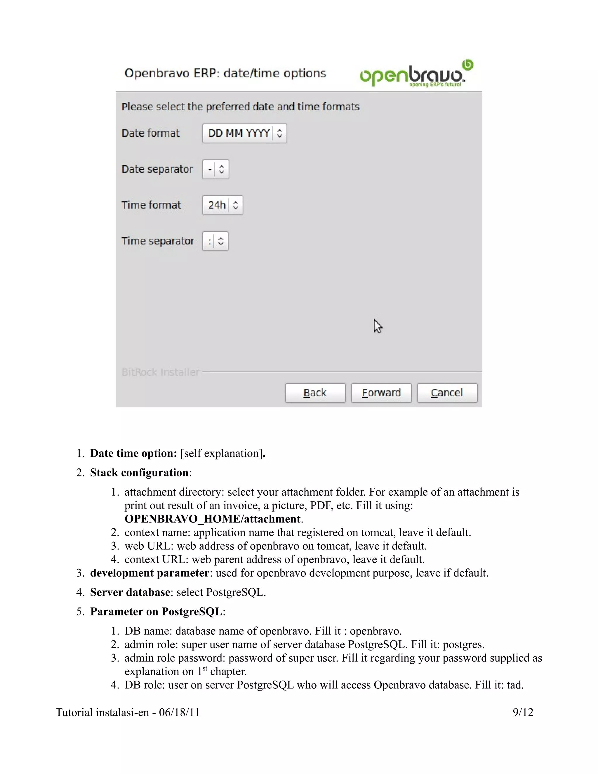 1. Date time option: [self explanation].
    2. Stack configuration:
           1. attachment directory: select your attachment folder. For example of an attachment is
              print out result of an invoice, a picture, PDF, etc. Fill it using:
              OPENBRAVO_HOME/attachment.
           2. context name: application name that registered on tomcat, leave it default.
           3. web URL: web address of openbravo on tomcat, leave it default.
           4. context URL: web parent address of openbravo, leave it default.
    3. development parameter: used for openbravo development purpose, leave if default.
    4. Server database: select PostgreSQL.
    5. Parameter on PostgreSQL:
            1. DB name: database name of openbravo. Fill it : openbravo.
            2. admin role: super user name of server database PostgreSQL. Fill it: postgres.
            3. admin role password: password of super user. Fill it regarding your password supplied as
               explanation on 1st chapter.
            4. DB role: user on server PostgreSQL who will access Openbravo database. Fill it: tad.

Tutorial instalasi-en - 06/18/11                                                                9/12
 