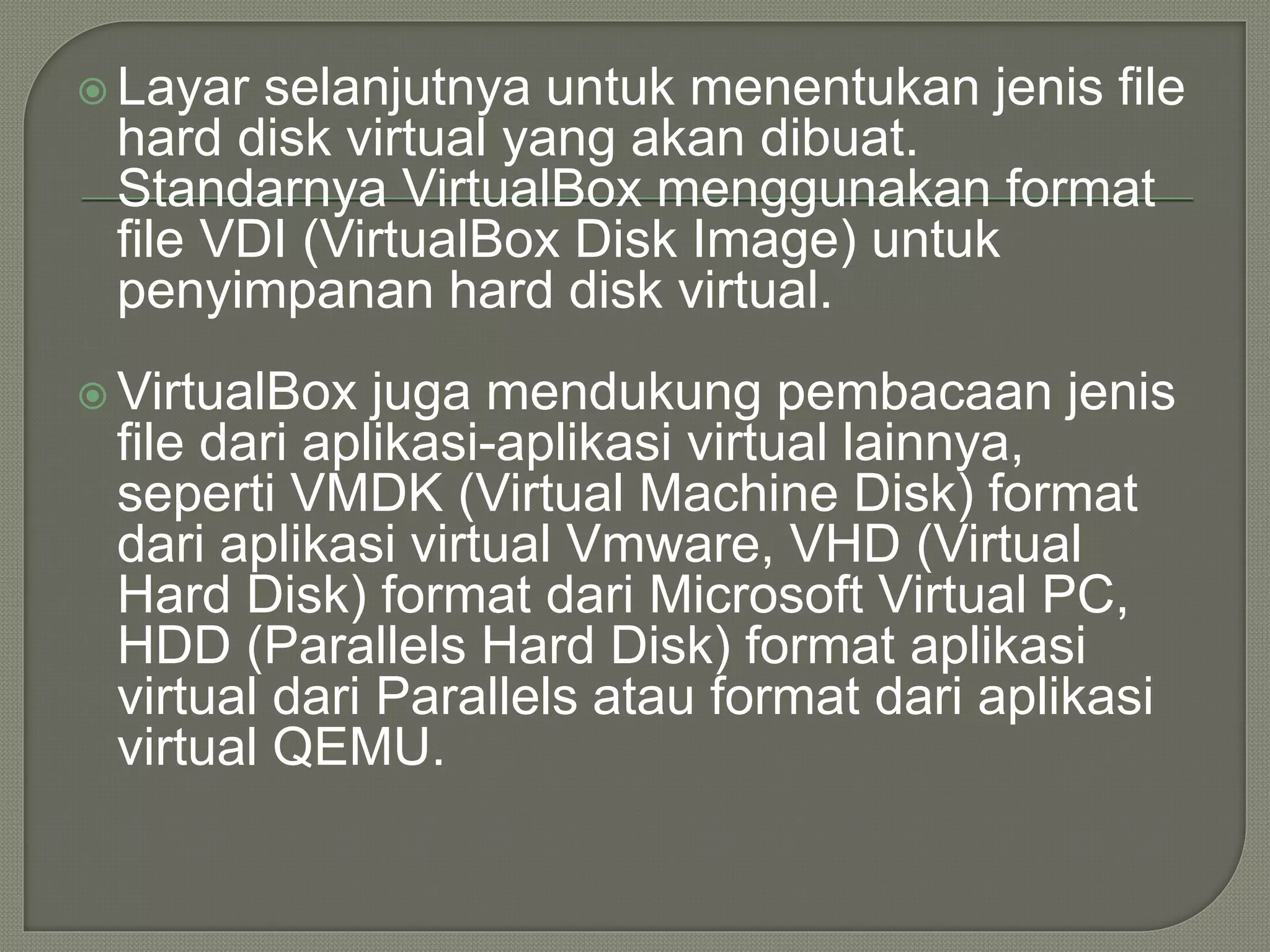  Layar selanjutnya untuk menentukan jenis file
hard disk virtual yang akan dibuat.
Standarnya VirtualBox menggunakan format
file VDI (VirtualBox Disk Image) untuk
penyimpanan hard disk virtual.
 VirtualBox juga mendukung pembacaan jenis
file dari aplikasi-aplikasi virtual lainnya,
seperti VMDK (Virtual Machine Disk) format
dari aplikasi virtual Vmware, VHD (Virtual
Hard Disk) format dari Microsoft Virtual PC,
HDD (Parallels Hard Disk) format aplikasi
virtual dari Parallels atau format dari aplikasi
virtual QEMU.
 