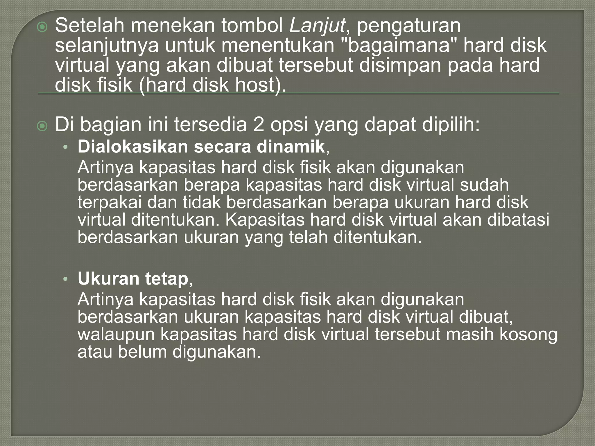  Setelah menekan tombol Lanjut, pengaturan
selanjutnya untuk menentukan "bagaimana" hard disk
virtual yang akan dibuat tersebut disimpan pada hard
disk fisik (hard disk host).
 Di bagian ini tersedia 2 opsi yang dapat dipilih:
• Dialokasikan secara dinamik,
Artinya kapasitas hard disk fisik akan digunakan
berdasarkan berapa kapasitas hard disk virtual sudah
terpakai dan tidak berdasarkan berapa ukuran hard disk
virtual ditentukan. Kapasitas hard disk virtual akan dibatasi
berdasarkan ukuran yang telah ditentukan.
• Ukuran tetap,
Artinya kapasitas hard disk fisik akan digunakan
berdasarkan ukuran kapasitas hard disk virtual dibuat,
walaupun kapasitas hard disk virtual tersebut masih kosong
atau belum digunakan.
 
