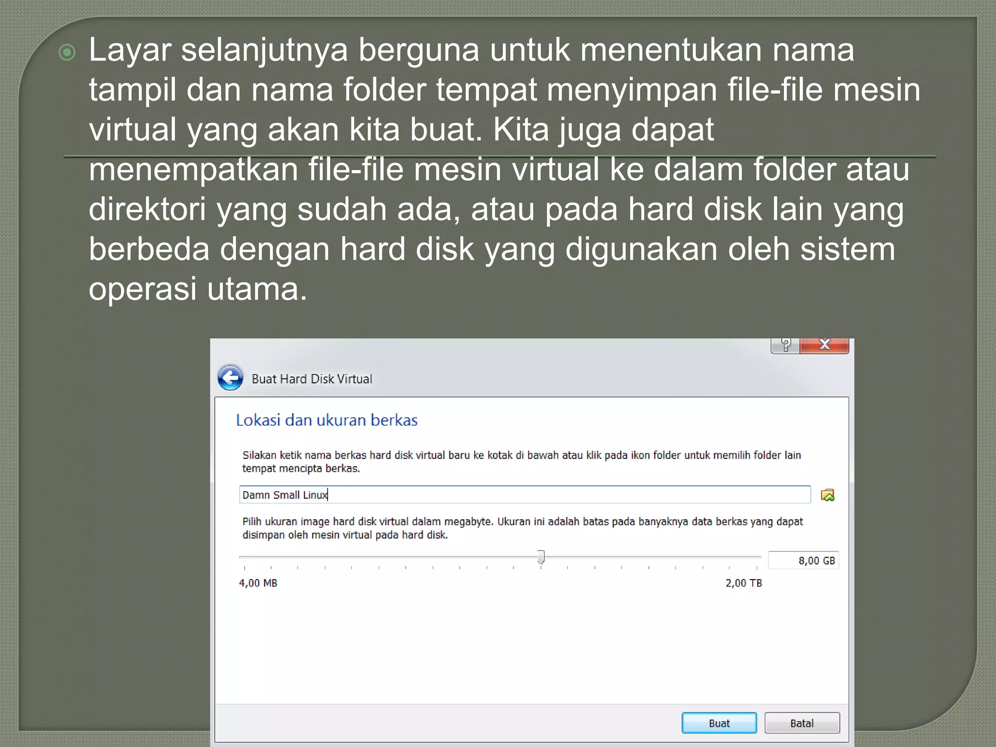  Layar selanjutnya berguna untuk menentukan nama
tampil dan nama folder tempat menyimpan file-file mesin
virtual yang akan kita buat. Kita juga dapat
menempatkan file-file mesin virtual ke dalam folder atau
direktori yang sudah ada, atau pada hard disk lain yang
berbeda dengan hard disk yang digunakan oleh sistem
operasi utama.
 