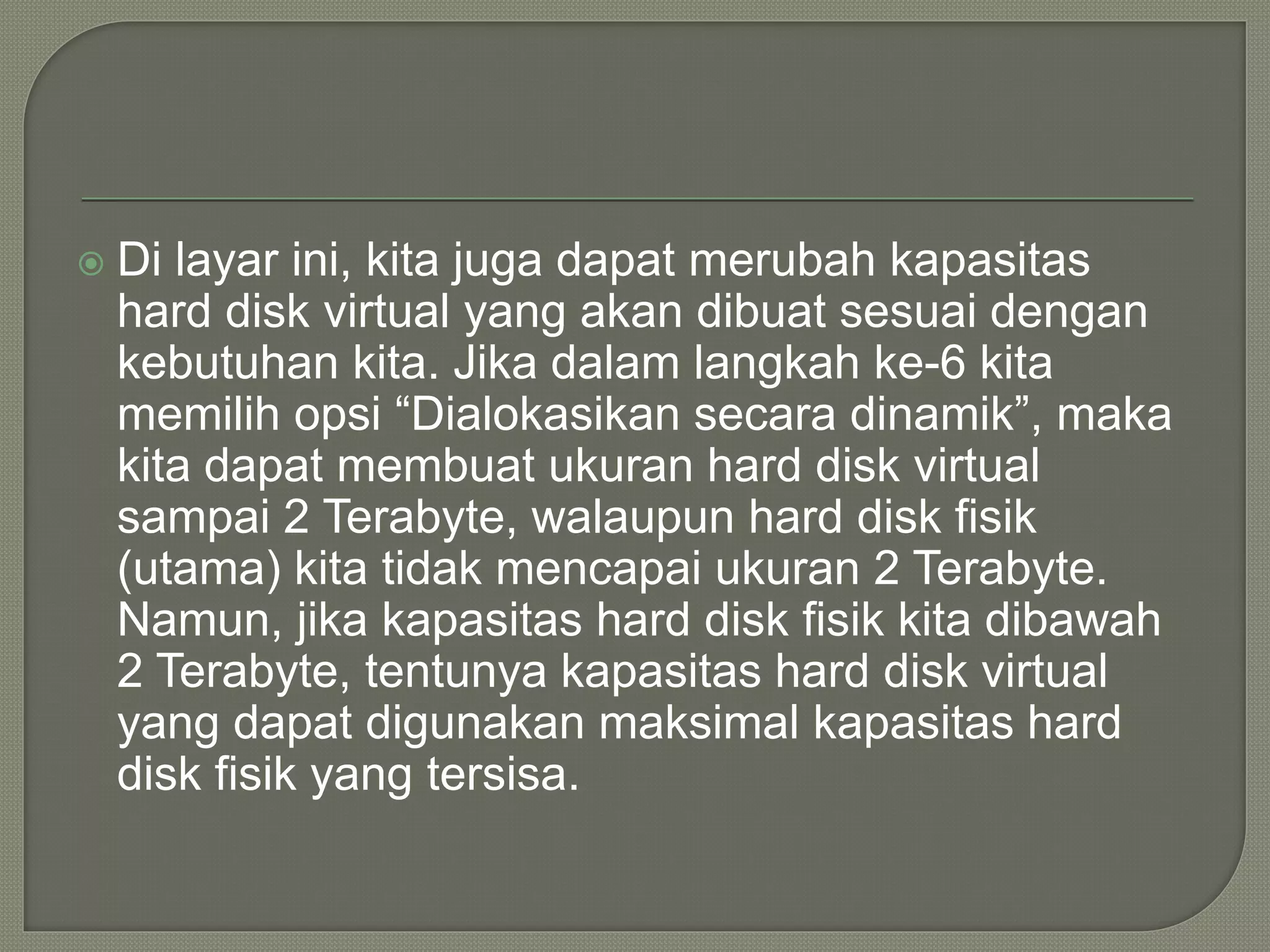  Di layar ini, kita juga dapat merubah kapasitas
hard disk virtual yang akan dibuat sesuai dengan
kebutuhan kita. Jika dalam langkah ke-6 kita
memilih opsi “Dialokasikan secara dinamik”, maka
kita dapat membuat ukuran hard disk virtual
sampai 2 Terabyte, walaupun hard disk fisik
(utama) kita tidak mencapai ukuran 2 Terabyte.
Namun, jika kapasitas hard disk fisik kita dibawah
2 Terabyte, tentunya kapasitas hard disk virtual
yang dapat digunakan maksimal kapasitas hard
disk fisik yang tersisa.
 