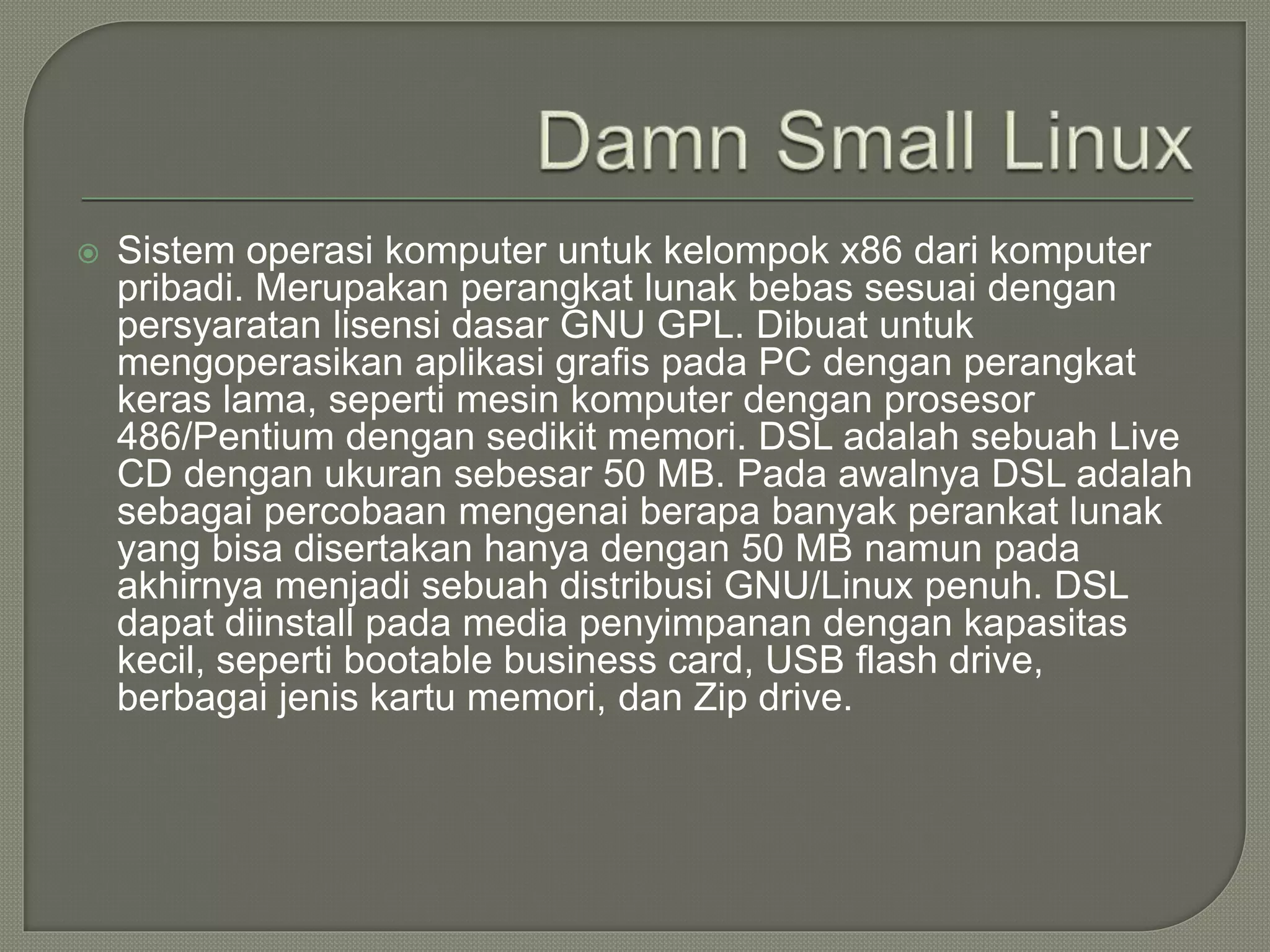  Sistem operasi komputer untuk kelompok x86 dari komputer
pribadi. Merupakan perangkat lunak bebas sesuai dengan
persyaratan lisensi dasar GNU GPL. Dibuat untuk
mengoperasikan aplikasi grafis pada PC dengan perangkat
keras lama, seperti mesin komputer dengan prosesor
486/Pentium dengan sedikit memori. DSL adalah sebuah Live
CD dengan ukuran sebesar 50 MB. Pada awalnya DSL adalah
sebagai percobaan mengenai berapa banyak perankat lunak
yang bisa disertakan hanya dengan 50 MB namun pada
akhirnya menjadi sebuah distribusi GNU/Linux penuh. DSL
dapat diinstall pada media penyimpanan dengan kapasitas
kecil, seperti bootable business card, USB flash drive,
berbagai jenis kartu memori, dan Zip drive.
 