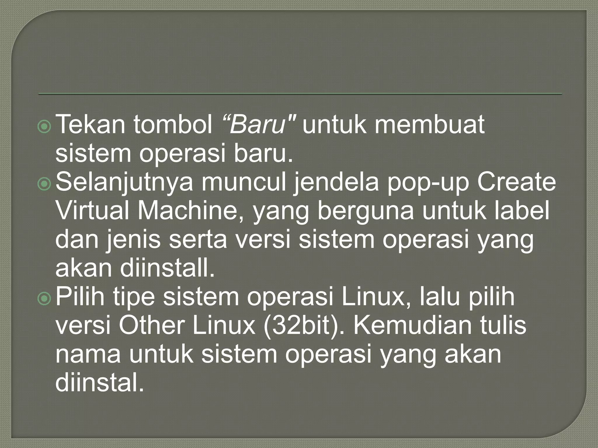 Tekan tombol “Baru" untuk membuat
sistem operasi baru.
Selanjutnya muncul jendela pop-up Create
Virtual Machine, yang berguna untuk label
dan jenis serta versi sistem operasi yang
akan diinstall.
Pilih tipe sistem operasi Linux, lalu pilih
versi Other Linux (32bit). Kemudian tulis
nama untuk sistem operasi yang akan
diinstal.
 
