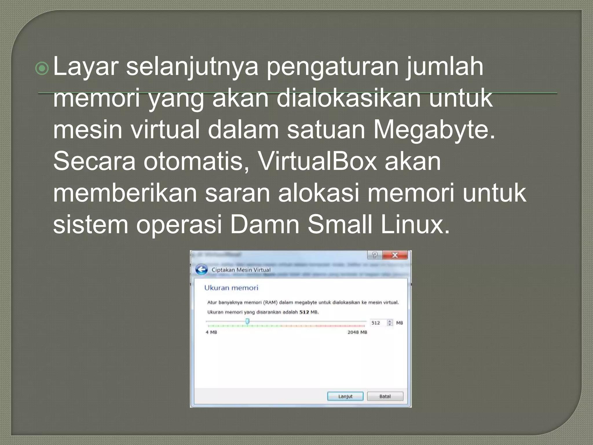 Layar selanjutnya pengaturan jumlah
memori yang akan dialokasikan untuk
mesin virtual dalam satuan Megabyte.
Secara otomatis, VirtualBox akan
memberikan saran alokasi memori untuk
sistem operasi Damn Small Linux.
 