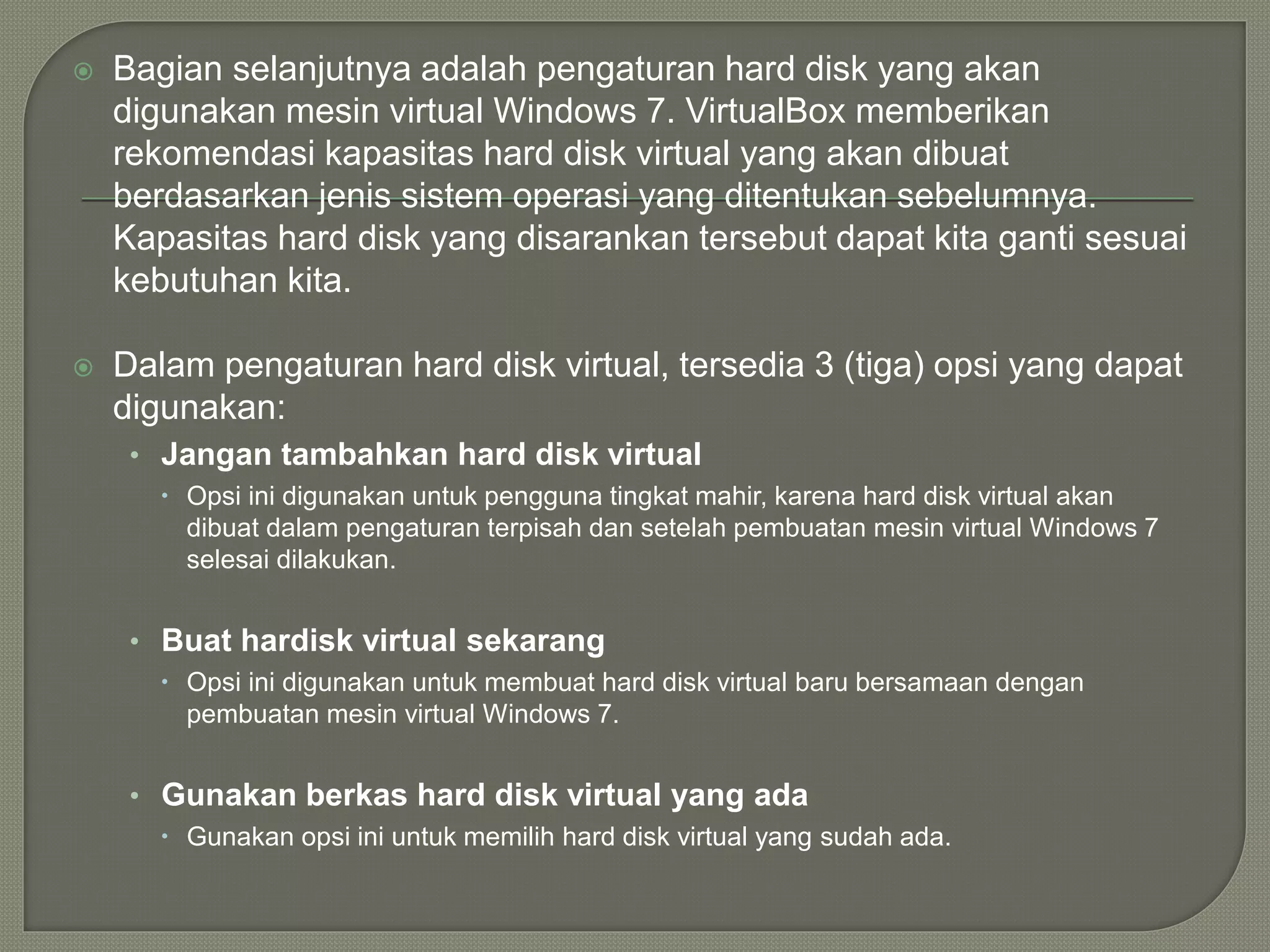  Bagian selanjutnya adalah pengaturan hard disk yang akan
digunakan mesin virtual Windows 7. VirtualBox memberikan
rekomendasi kapasitas hard disk virtual yang akan dibuat
berdasarkan jenis sistem operasi yang ditentukan sebelumnya.
Kapasitas hard disk yang disarankan tersebut dapat kita ganti sesuai
kebutuhan kita.
 Dalam pengaturan hard disk virtual, tersedia 3 (tiga) opsi yang dapat
digunakan:
• Jangan tambahkan hard disk virtual
 Opsi ini digunakan untuk pengguna tingkat mahir, karena hard disk virtual akan
dibuat dalam pengaturan terpisah dan setelah pembuatan mesin virtual Windows 7
selesai dilakukan.
• Buat hardisk virtual sekarang
 Opsi ini digunakan untuk membuat hard disk virtual baru bersamaan dengan
pembuatan mesin virtual Windows 7.
• Gunakan berkas hard disk virtual yang ada
 Gunakan opsi ini untuk memilih hard disk virtual yang sudah ada.
 
