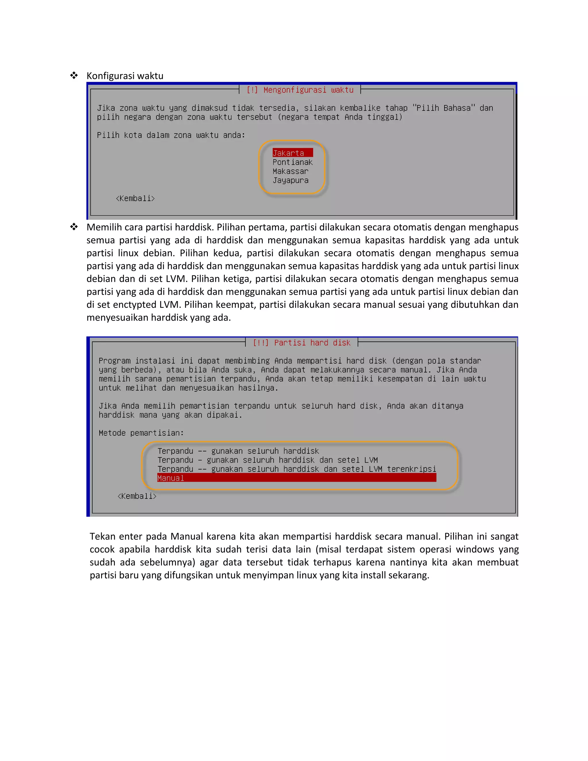  Konfigurasi waktu

 Memilih cara partisi harddisk. Pilihan pertama, partisi dilakukan secara otomatis dengan menghapus
semua partisi yang ada di harddisk dan menggunakan semua kapasitas harddisk yang ada untuk
partisi linux debian. Pilihan kedua, partisi dilakukan secara otomatis dengan menghapus semua
partisi yang ada di harddisk dan menggunakan semua kapasitas harddisk yang ada untuk partisi linux
debian dan di set LVM. Pilihan ketiga, partisi dilakukan secara otomatis dengan menghapus semua
partisi yang ada di harddisk dan menggunakan semua partisi yang ada untuk partisi linux debian dan
di set enctypted LVM. Pilihan keempat, partisi dilakukan secara manual sesuai yang dibutuhkan dan
menyesuaikan harddisk yang ada.

Tekan enter pada Manual karena kita akan mempartisi harddisk secara manual. Pilihan ini sangat
cocok apabila harddisk kita sudah terisi data lain (misal terdapat sistem operasi windows yang
sudah ada sebelumnya) agar data tersebut tidak terhapus karena nantinya kita akan membuat
partisi baru yang difungsikan untuk menyimpan linux yang kita install sekarang.

 