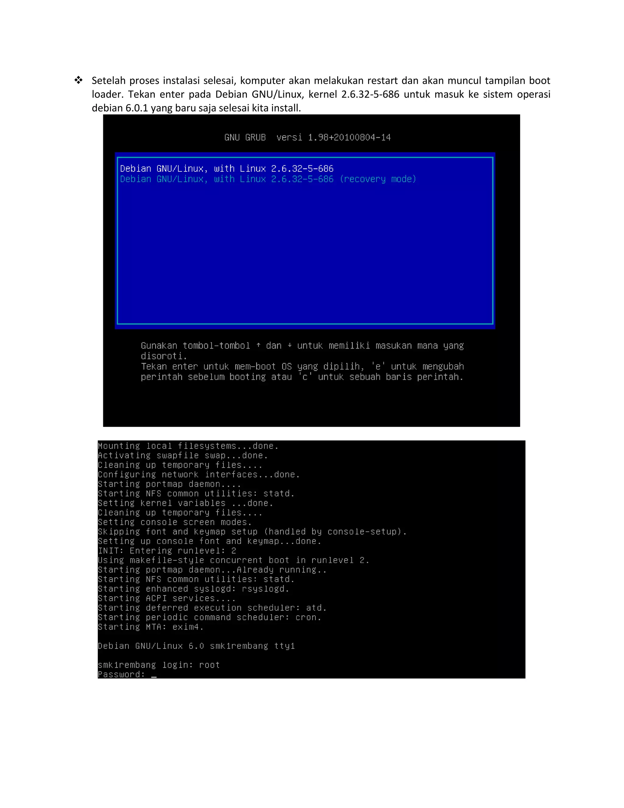  Setelah proses instalasi selesai, komputer akan melakukan restart dan akan muncul tampilan boot
loader. Tekan enter pada Debian GNU/Linux, kernel 2.6.32-5-686 untuk masuk ke sistem operasi
debian 6.0.1 yang baru saja selesai kita install.

 
