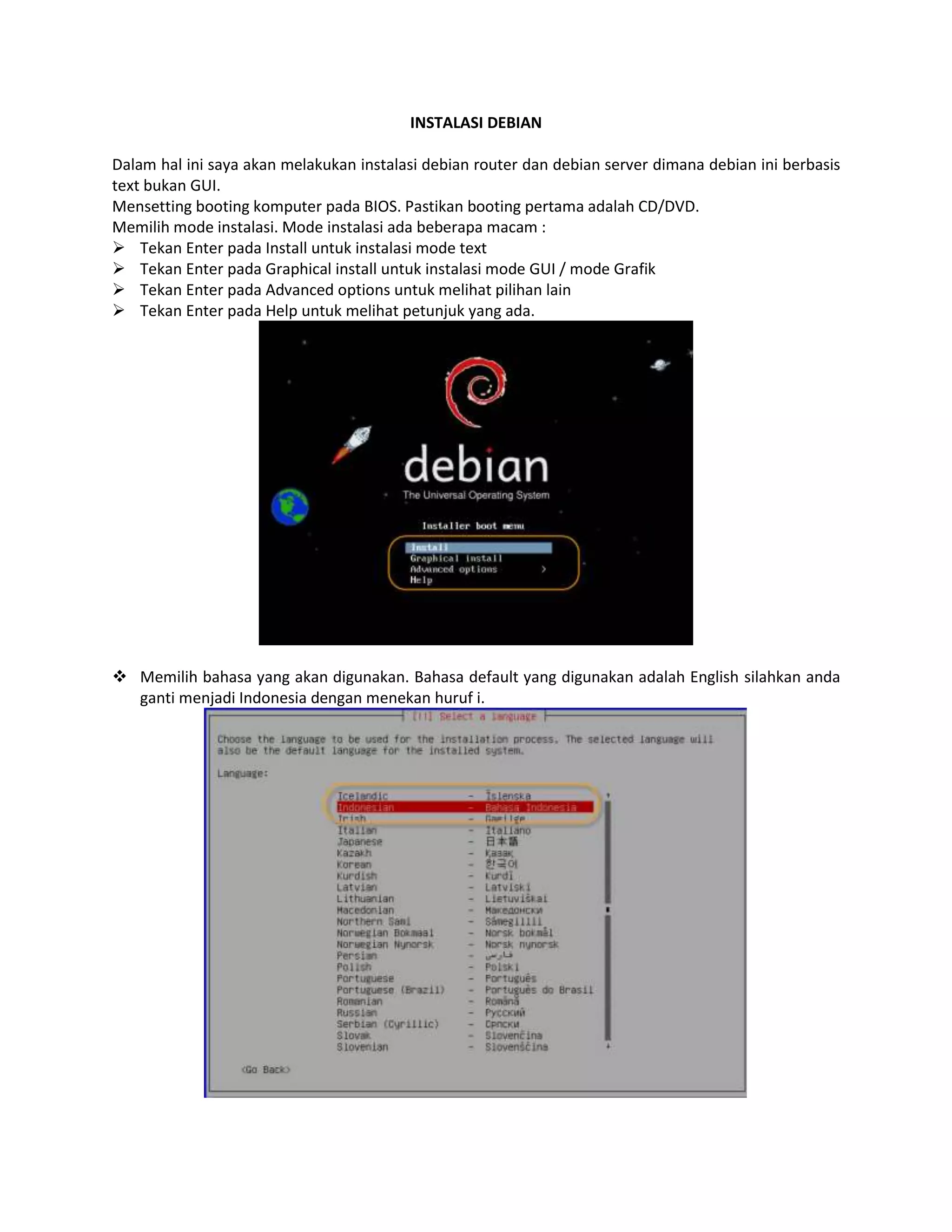 INSTALASI DEBIAN
Dalam hal ini saya akan melakukan instalasi debian router dan debian server dimana debian ini berbasis
text bukan GUI.
Mensetting booting komputer pada BIOS. Pastikan booting pertama adalah CD/DVD.
Memilih mode instalasi. Mode instalasi ada beberapa macam :
 Tekan Enter pada Install untuk instalasi mode text
 Tekan Enter pada Graphical install untuk instalasi mode GUI / mode Grafik
 Tekan Enter pada Advanced options untuk melihat pilihan lain
 Tekan Enter pada Help untuk melihat petunjuk yang ada.

 Memilih bahasa yang akan digunakan. Bahasa default yang digunakan adalah English silahkan anda
ganti menjadi Indonesia dengan menekan huruf i.

 