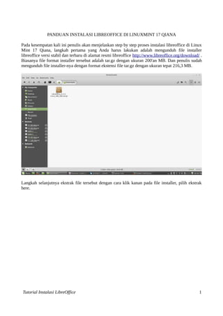 PANDUAN INSTALASI LIBREOFFICE DI LINUXMINT 17 QIANA 
Pada kesempatan kali ini penulis akan menjelaskan step by step proses instalasi libreoffice di Linux 
Mint 17 Qiana, langkah pertama yang Anda harus lakukan adalah mengunduh file installer 
libreoffice versi stabil dan terbaru di alamat resmi libreoffice http://www.libreoffice.org/download/ . 
Biasanya file format installer tersebut adalah tar.gz dengan ukuran 200'an MB. Dan penulis sudah 
mengunduh file installer-nya dengan format ekstensi file tar.gz dengan ukuran tepat 216,3 MB. 
Langkah selanjutnya ekstrak file tersebut dengan cara klik kanan pada file installer, pilih ekstrak 
here. 
Tutorial Instalasi LibreOffice 1 
 