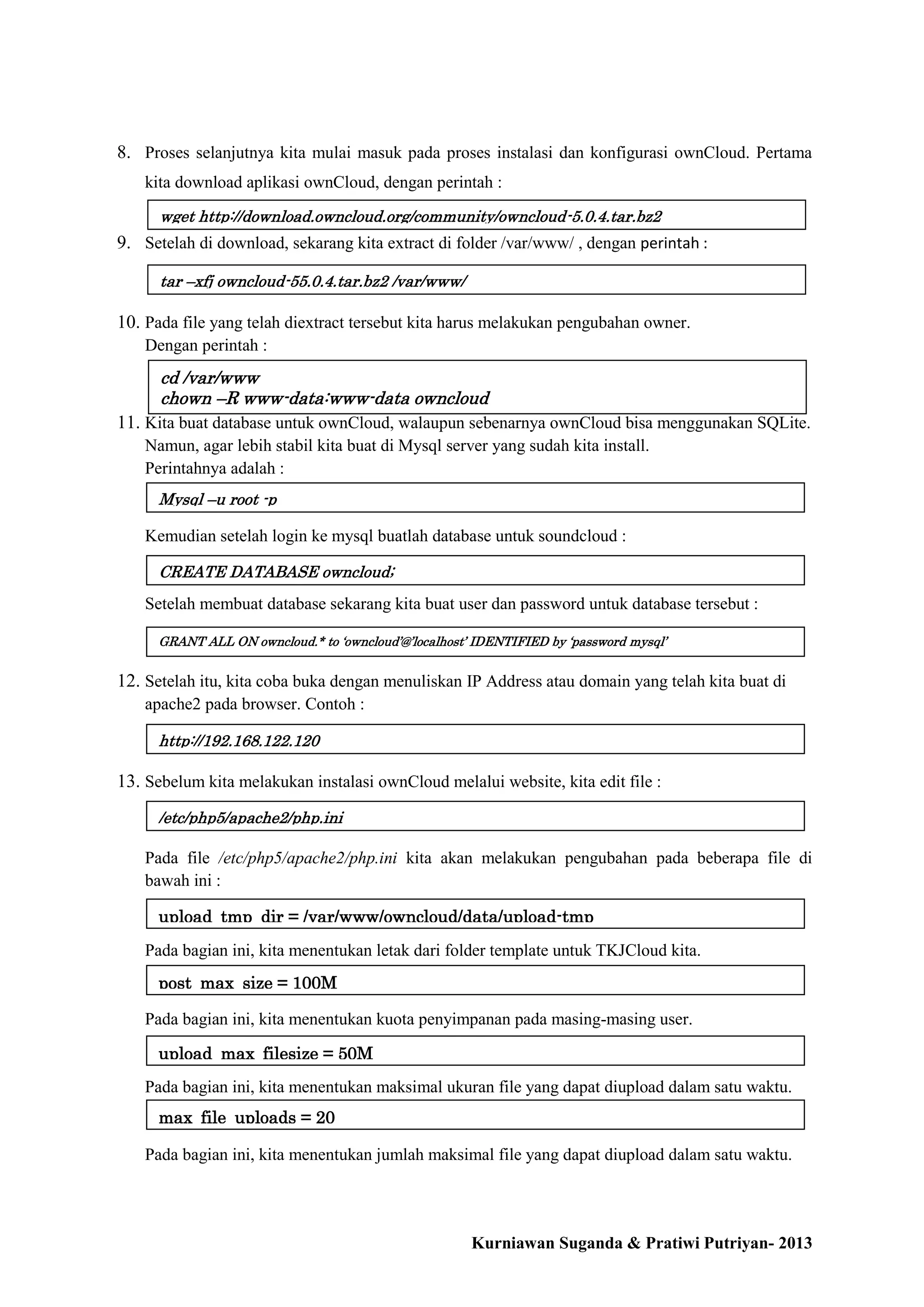 8. Proses selanjutnya kita mulai masuk pada proses instalasi dan konfigurasi ownCloud. Pertama
kita download aplikasi ownCloud, dengan perintah :
wget http://download.owncloud.org/community/owncloud-5.0.4.tar.bz2

9. Setelah di download, sekarang kita extract di folder /var/www/ , dengan perintah :
tar –xfj owncloud-55.0.4.tar.bz2 /var/www/

10. Pada file yang telah diextract tersebut kita harus melakukan pengubahan owner.
Dengan perintah :

cd /var/www
chown –R www-data:www-data owncloud

11. Kita buat database untuk ownCloud, walaupun sebenarnya ownCloud bisa menggunakan SQLite.
Namun, agar lebih stabil kita buat di Mysql server yang sudah kita install.
Perintahnya adalah :
Mysql –u root -p

Kemudian setelah login ke mysql buatlah database untuk soundcloud :
CREATE DATABASE owncloud;

Setelah membuat database sekarang kita buat user dan password untuk database tersebut :
GRANT ALL ON owncloud.* to ‘owncloud’@’localhost’ IDENTIFIED by ‘password mysql’

12. Setelah itu, kita coba buka dengan menuliskan IP Address atau domain yang telah kita buat di
apache2 pada browser. Contoh :
http://192.168.122.120

13. Sebelum kita melakukan instalasi ownCloud melalui website, kita edit file :
/etc/php5/apache2/php.ini

Pada file /etc/php5/apache2/php.ini kita akan melakukan pengubahan pada beberapa file di
bawah ini :
upload_tmp_dir = /var/www/owncloud/data/upload-tmp
Pada bagian ini, kita menentukan letak dari folder template untuk TKJCloud kita.
post_max_size = 100M
Pada bagian ini, kita menentukan kuota penyimpanan pada masing-masing user.
upload_max_filesize = 50M
Pada bagian ini, kita menentukan maksimal ukuran file yang dapat diupload dalam satu waktu.
max_file_uploads = 20
Pada bagian ini, kita menentukan jumlah maksimal file yang dapat diupload dalam satu waktu.

Kurniawan Suganda & Pratiwi Putriyan- 2013

 