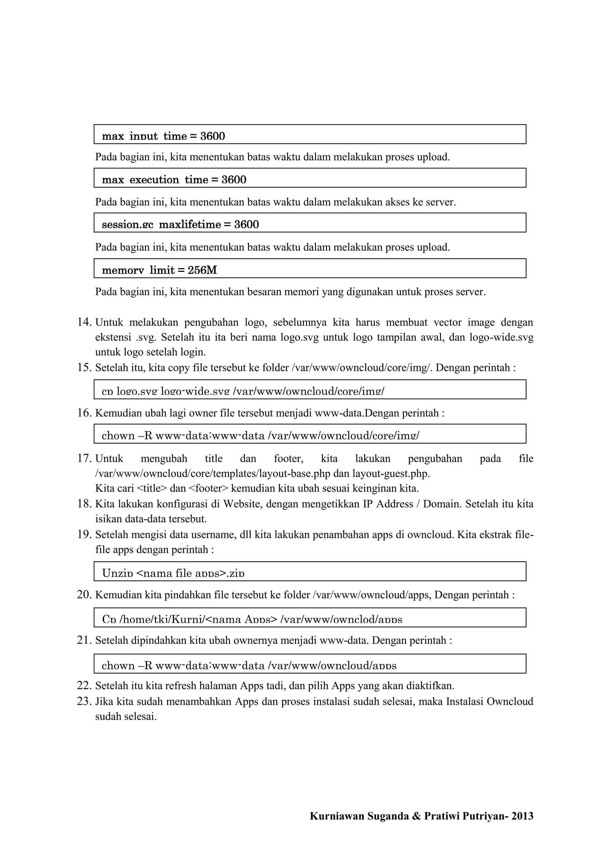 max_input_time = 3600
Pada bagian ini, kita menentukan batas waktu dalam melakukan proses upload.
max_execution_time = 3600
Pada bagian ini, kita menentukan batas waktu dalam melakukan akses ke server.
session.gc_maxlifetime = 3600
Pada bagian ini, kita menentukan batas waktu dalam melakukan proses upload.
memory_limit = 256M
Pada bagian ini, kita menentukan besaran memori yang digunakan untuk proses server.

14. Untuk melakukan pengubahan logo, sebelumnya kita harus membuat vector image dengan
ekstensi .svg. Setelah itu ita beri nama logo.svg untuk logo tampilan awal, dan logo-wide.svg
untuk logo setelah login.
15. Setelah itu, kita copy file tersebut ke folder /var/www/owncloud/core/img/. Dengan perintah :
cp logo.svg logo-wide.svg /var/www/owncloud/core/img/

16. Kemudian ubah lagi owner file tersebut menjadi www-data.Dengan perintah :
chown –R www-data:www-data /var/www/owncloud/core/img/

17. Untuk

mengubah
title
dan
footer,
kita
lakukan
pengubahan
pada
file
/var/www/owncloud/core/templates/layout-base.php dan layout-guest.php.
Kita cari <title> dan <footer> kemudian kita ubah sesuai keinginan kita.
18. Kita lakukan konfigurasi di Website, dengan mengetikkan IP Address / Domain. Setelah itu kita
isikan data-data tersebut.
19. Setelah mengisi data username, dll kita lakukan penambahan apps di owncloud. Kita ekstrak filefile apps dengan perintah :
Unzip <nama file apps>.zip

20. Kemudian kita pindahkan file tersebut ke folder /var/www/owncloud/apps, Dengan perintah :
Cp /home/tkj/Kurni/<nama Apps> /var/www/ownclod/apps

21. Setelah dipindahkan kita ubah ownernya menjadi www-data. Dengan perintah :
chown –R www-data:www-data /var/www/owncloud/apps

22. Setelah itu kita refresh halaman Apps tadi, dan pilih Apps yang akan diaktifkan.
23. Jika kita sudah menambahkan Apps dan proses instalasi sudah selesai, maka Instalasi Owncloud
sudah selesai.

Kurniawan Suganda & Pratiwi Putriyan- 2013

 