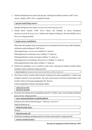 2. Setelah melakukan proses update dan upgrade, sekarang kita lakukan instalasi LAMP ( Linux
Apache, MySQL, PHP5 ) Server. Inputkan Perintah :

apt-get install lamp-server^
Inputkan konfigurasi awal seperti root password, dan mysql password.

3. Setelah proses instalasi LAMP Server selesai, kita berlanjut ke proses konfigurasi
databaseowncloud di mysql server. Sebelum kita lakukan konfigurasi, kita buat MySQL Server
kita secure dengan perintah :

mysql_secure_installation
Maka akan ada tampilan untuk memasukan password, Inputkan Password yang sudah diinputkan
sebelumnya pada konfigurasi LAMP Server.
Pada bagianchange root password, ketikkan "n" untuk no.
Pada bagianremove anonymous users, ketikkan "y" untuk yes.
Pada bagiandisallow remote root logins, ketikkan "y" untuk yes.
Pada bagianremove test database and access to it, ketikkan "y" untuk yes.
Pada bagianreload privilege tables, ketikkan "y" untuk yes.

4. Setelah kita melakukan secure installation untuk mysql, sekarang kita lakukan instalasi library
tambahan untuk soundcloud. Dengan perintah :
Apt-get install php5-gd php-xml-parser php5-intl smbclient curl libcurl3 php5-curl

5. Jika Library-Library tersebut sudah terinstall, selanjutnya kita akan mengaktifkan 2 module yang
terdapat di apache2 yaitu mod_header, dan mod_rewrite karena ownCloud membutuhkan mods
tersebut. Selain itu kita juga menggunakan file .htaccess.
Untuk mengaktifkan modsnya, perintahnya adalah :

a2enmod rewrite
a2enmod headers

6. Kemudian kita lakukan proses pengubahan pada file virtualhost agar owncloud dapat melakukan
proses rewrite. Dengan perintah :

nano /etc/apache2/sites-available/default
Setelah itu kita edit file dibawah bagian "<Directory /var/www/>"
Ubah file dibawah ini :

AllowOverride None
Menjadi

AllowOverride All

7. Setelah kita melakukan perubahan pada file tersebut restart apache2, dengan perintah :
service apache2 restart
Kurniawan Suganda & Pratiwi Putriyan- 2013

 