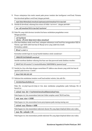 8. Proses selanjutnya kita mulai masuk pada proses instalasi dan konfigurasi ownCloud. Pertama
kita download aplikasi ownCloud, dengan perintah :
wget http://download.owncloud.org/community/owncloud-5.0.4.tar.bz2

9. Setelah di download, sekarang kita extract di folder /var/www/ , dengan perintah :
tar –xfj owncloud-55.0.4.tar.bz2 /var/www/

10. Pada file yang telah diextract tersebut kita harus melakukan pengubahan owner.
Dengan perintah :

cd /var/www
chown –R www-data:www-data owncloud

11. Kita buat database untuk ownCloud, walaupun sebenarnya ownCloud bisa menggunakan SQLite.
Namun, agar lebih stabil kita buat di Mysql server yang sudah kita install.
Perintahnya adalah :
Mysql –u root -p

Kemudian setelah login ke mysql buatlah database untuk soundcloud :
CREATE DATABASE owncloud;

Setelah membuat database sekarang kita buat user dan password untuk database tersebut :
GRANT ALL ON owncloud.* to ‘owncloud’@’localhost’ IDENTIFIED by ‘password mysql’

12. Setelah itu, kita coba buka dengan menuliskan IP Address atau domain yang telah kita buat di
apache2 pada browser. Contoh :
http://192.168.122.120

13. Sebelum kita melakukan instalasi ownCloud melalui website, kita edit file :
/etc/php5/apache2/php.ini

Pada file /etc/php5/apache2/php.ini kita akan melakukan pengubahan pada beberapa file di
bawah ini :
upload_tmp_dir = /var/www/owncloud/data/upload-tmp
Pada bagian ini, kita menentukan letak dari folder template untuk TKJCloud kita.
post_max_size = 100M
Pada bagian ini, kita menentukan kuota penyimpanan pada masing-masing user.
upload_max_filesize = 50M
Pada bagian ini, kita menentukan maksimal ukuran file yang dapat diupload dalam satu waktu.
max_file_uploads = 20
Pada bagian ini, kita menentukan jumlah maksimal file yang dapat diupload dalam satu waktu.

Kurniawan Suganda & Pratiwi Putriyan- 2013

 