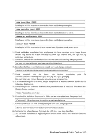 max_input_time = 3600
Pada bagian ini, kita menentukan batas waktu dalam melakukan proses upload.
max_execution_time = 3600
Pada bagian ini, kita menentukan batas waktu dalam melakukan akses ke server.
session.gc_maxlifetime = 3600
Pada bagian ini, kita menentukan batas waktu dalam melakukan proses upload.
memory_limit = 256M
Pada bagian ini, kita menentukan besaran memori yang digunakan untuk proses server.

14. Untuk melakukan pengubahan logo, sebelumnya kita harus membuat vector image dengan
ekstensi .svg. Setelah itu ita beri nama logo.svg untuk logo tampilan awal, dan logo-wide.svg
untuk logo setelah login.
15. Setelah itu, kita copy file tersebut ke folder /var/www/owncloud/core/img/. Dengan perintah :
cp logo.svg logo-wide.svg /var/www/owncloud/core/img/

16. Kemudian ubah lagi owner file tersebut menjadi www-data.Dengan perintah :
chown –R www-data:www-data /var/www/owncloud/core/img/

17. Untuk

mengubah
title
dan
footer,
kita
lakukan
pengubahan
pada
file
/var/www/owncloud/core/templates/layout-base.php dan layout-guest.php.
Kita cari <title> dan <footer> kemudian kita ubah sesuai keinginan kita.
18. Kita lakukan konfigurasi di Website, dengan mengetikkan IP Address / Domain. Setelah itu kita
isikan data-data tersebut.
19. Setelah mengisi data username, dll kita lakukan penambahan apps di owncloud. Kita ekstrak filefile apps dengan perintah :
Unzip <nama file apps>.zip

20. Kemudian kita pindahkan file tersebut ke folder /var/www/owncloud/apps, Dengan perintah :
Cp /home/tkj/Kurni/<nama Apps> /var/www/ownclod/apps

21. Setelah dipindahkan kita ubah ownernya menjadi www-data. Dengan perintah :
chown –R www-data:www-data /var/www/owncloud/apps

22. Setelah itu kita refresh halaman Apps tadi, dan pilih Apps yang akan diaktifkan.
23. Jika kita sudah menambahkan Apps dan proses instalasi sudah selesai, maka Instalasi Owncloud
sudah selesai.

Kurniawan Suganda & Pratiwi Putriyan- 2013

 