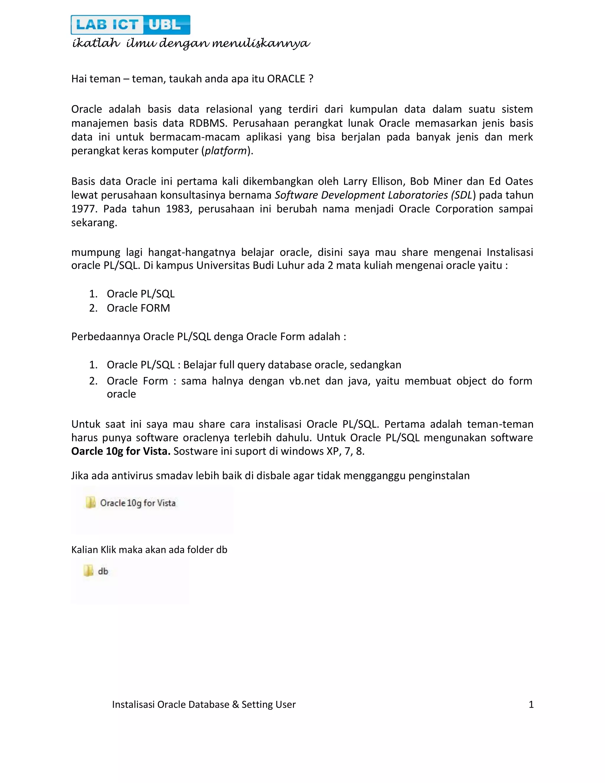 ikatlah ilmu dengan menuliskannya Instalisasi Oracle Database & Setting User 1 Hai teman – teman, taukah anda apa itu ORACLE ? Oracle adalah basis data relasional yang terdiri dari kumpulan data dalam suatu sistem manajemen basis data RDBMS. Perusahaan perangkat lunak Oracle memasarkan jenis basis data ini untuk bermacam-macam aplikasi yang bisa berjalan pada banyak jenis dan merk perangkat keras komputer (platform). Basis data Oracle ini pertama kali dikembangkan oleh Larry Ellison, Bob Miner dan Ed Oates lewat perusahaan konsultasinya bernama Software Development Laboratories (SDL) pada tahun 1977. Pada tahun 1983, perusahaan ini berubah nama menjadi Oracle Corporation sampai sekarang. mumpung lagi hangat-hangatnya belajar oracle, disini saya mau share mengenai Instalisasi oracle PL/SQL. Di kampus Universitas Budi Luhur ada 2 mata kuliah mengenai oracle yaitu : 1. Oracle PL/SQL 2. Oracle FORM Perbedaannya Oracle PL/SQL denga Oracle Form adalah : 1. Oracle PL/SQL : Belajar full query database oracle, sedangkan 2. Oracle Form : sama halnya dengan vb.net dan java, yaitu membuat object do form oracle Untuk saat ini saya mau share cara instalisasi Oracle PL/SQL. Pertama adalah teman-teman harus punya software oraclenya terlebih dahulu. Untuk Oracle PL/SQL mengunakan software Oarcle 10g for Vista. Sostware ini suport di windows XP, 7, 8. Jika ada antivirus smadav lebih baik di disbale agar tidak mengganggu penginstalan Kalian Klik maka akan ada folder db 