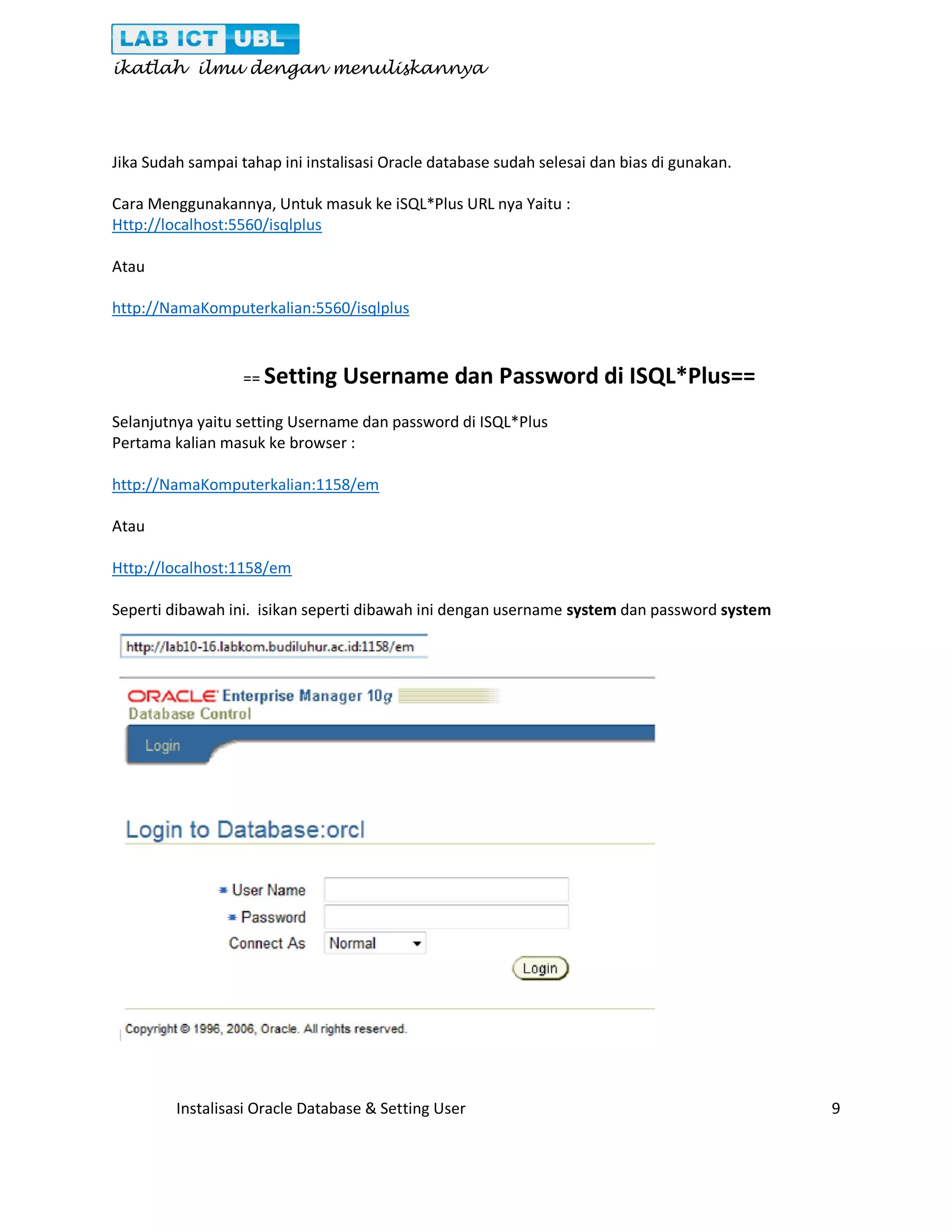 ikatlah ilmu dengan menuliskannya Instalisasi Oracle Database & Setting User 9 Jika Sudah sampai tahap ini instalisasi Oracle database sudah selesai dan bias di gunakan. Cara Menggunakannya, Untuk masuk ke iSQL*Plus URL nya Yaitu : Http://localhost:5560/isqlplus Atau http://NamaKomputerkalian:5560/isqlplus == Setting Username dan Password di ISQL*Plus== Selanjutnya yaitu setting Username dan password di ISQL*Plus Pertama kalian masuk ke browser : http://NamaKomputerkalian:1158/em Atau Http://localhost:1158/em Seperti dibawah ini. isikan seperti dibawah ini dengan username system dan password system 