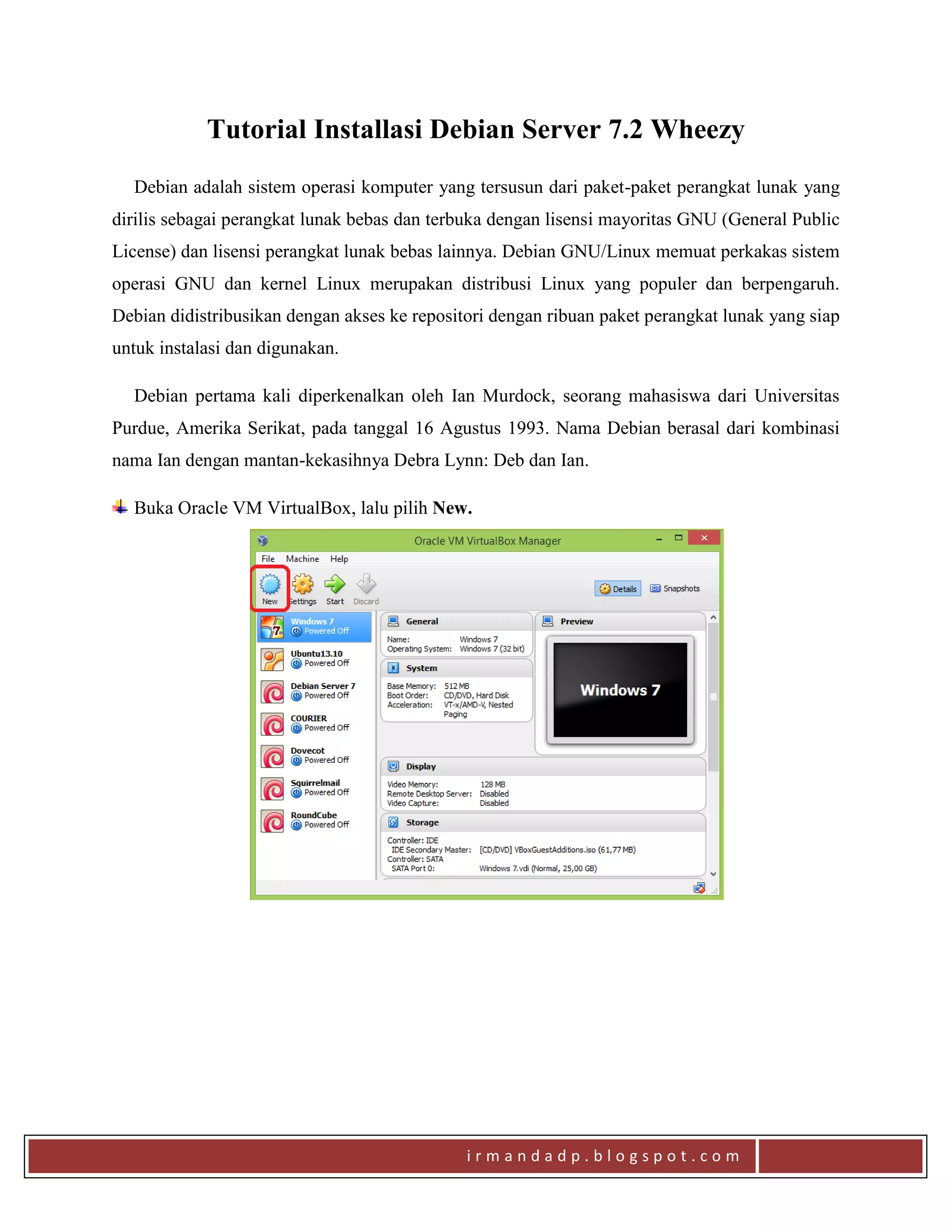 i r m a n d a d p . b l o g s p o t . c o m
Tutorial Installasi Debian Server 7.2 Wheezy
Debian adalah sistem operasi komputer yang tersusun dari paket-paket perangkat lunak yang
dirilis sebagai perangkat lunak bebas dan terbuka dengan lisensi mayoritas GNU (General Public
License) dan lisensi perangkat lunak bebas lainnya. Debian GNU/Linux memuat perkakas sistem
operasi GNU dan kernel Linux merupakan distribusi Linux yang populer dan berpengaruh.
Debian didistribusikan dengan akses ke repositori dengan ribuan paket perangkat lunak yang siap
untuk instalasi dan digunakan.
Debian pertama kali diperkenalkan oleh Ian Murdock, seorang mahasiswa dari Universitas
Purdue, Amerika Serikat, pada tanggal 16 Agustus 1993. Nama Debian berasal dari kombinasi
nama Ian dengan mantan-kekasihnya Debra Lynn: Deb dan Ian.
Buka Oracle VM VirtualBox, lalu pilih New.
 