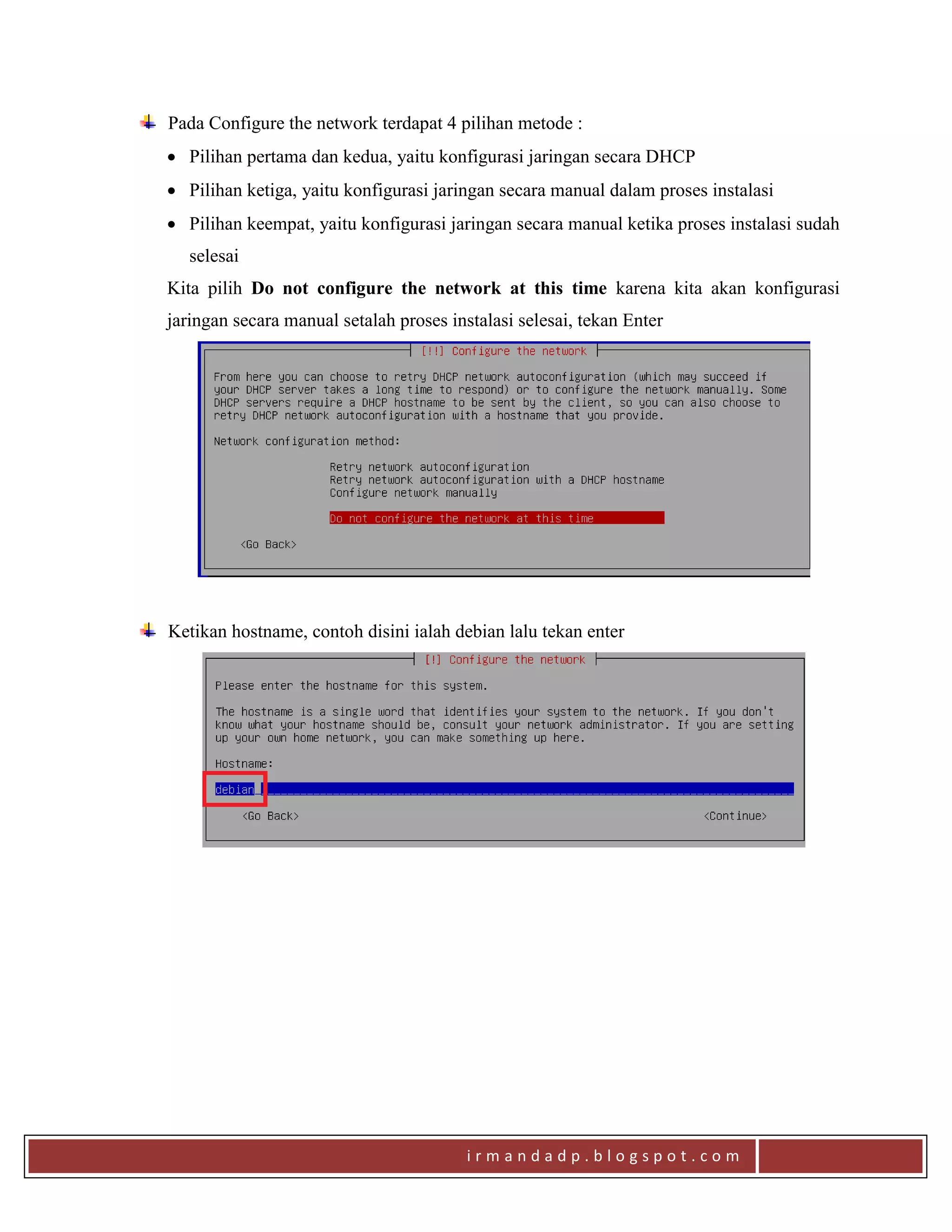 i r m a n d a d p . b l o g s p o t . c o m
Pada Configure the network terdapat 4 pilihan metode :
 Pilihan pertama dan kedua, yaitu konfigurasi jaringan secara DHCP
 Pilihan ketiga, yaitu konfigurasi jaringan secara manual dalam proses instalasi
 Pilihan keempat, yaitu konfigurasi jaringan secara manual ketika proses instalasi sudah
selesai
Kita pilih Do not configure the network at this time karena kita akan konfigurasi
jaringan secara manual setalah proses instalasi selesai, tekan Enter
Ketikan hostname, contoh disini ialah debian lalu tekan enter
 