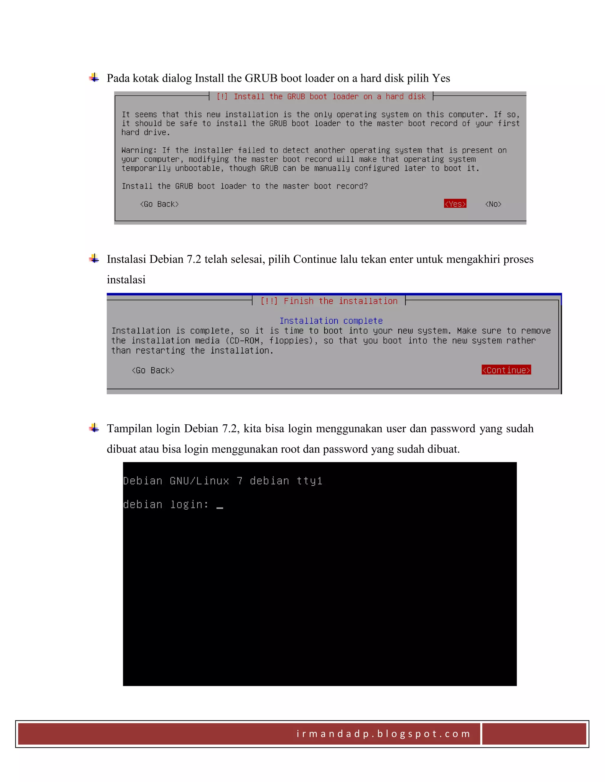 i r m a n d a d p . b l o g s p o t . c o m
Pada kotak dialog Install the GRUB boot loader on a hard disk pilih Yes
Instalasi Debian 7.2 telah selesai, pilih Continue lalu tekan enter untuk mengakhiri proses
instalasi
Tampilan login Debian 7.2, kita bisa login menggunakan user dan password yang sudah
dibuat atau bisa login menggunakan root dan password yang sudah dibuat.
 
